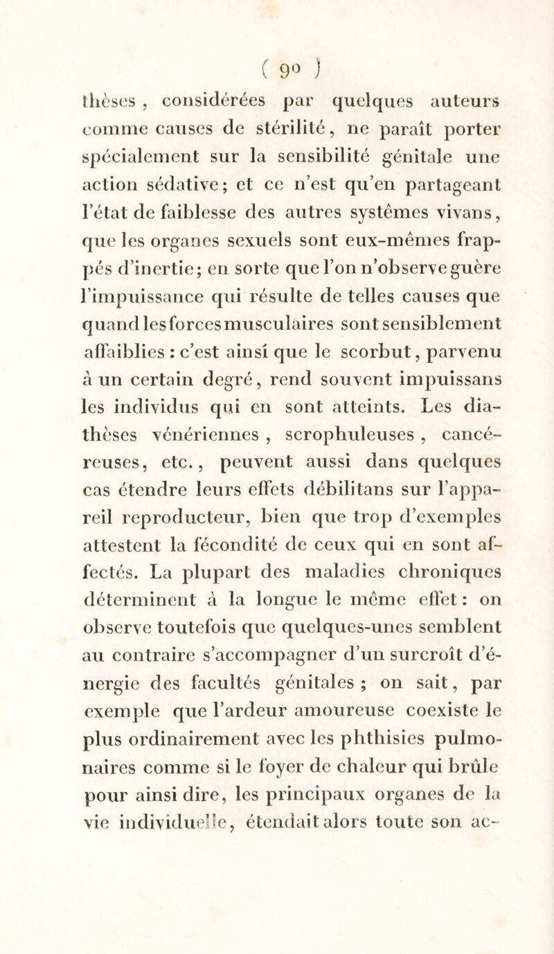 ( 9° ) thèses , considérées par quelques auteurs comme causes de stérilité, ne paraît porter spécialement sur la sensibilité génitale une action sédative; et ce n’est qu’en partageant l’état de faiblesse des autres systèmes vivans, que les organes sexuels sont eux-mémes frap¬ pés d’inertie; en sorte que l’on n’observe guère l’impuissance qui résulte de telles causes que quand les forces musculaires sont sensiblement affaiblies : c’est ainsi que le scorbut, parvenu à un certain degré, rend souvent impuissans les individus qui en sont atteints. Les dia¬ thèses vénériennes , scrophuleuses , cancé¬ reuses, etc., peuvent aussi dans quelques cas étendre leurs effets débilitans sur l’appa¬ reil reproducteur, bien que trop d’exemples attestent la fécondité de ceux qui en sont af¬ fectés. La plupart des maladies chroniques déterminent à la longue le meme effet : on observe toutefois que quelques-unes semblent au contraire s’accompagner d’un surcroît d’é¬ nergie des facultés génitales; on sait, par exemple que l’ardeur amoureuse coexiste le plus ordinairement avec les phthisies pulmo¬ naires comme si le foyer de chaleur qui brûle pour ainsi dire, les principaux organes de la vie individuelle, étendait alors toute son ac-