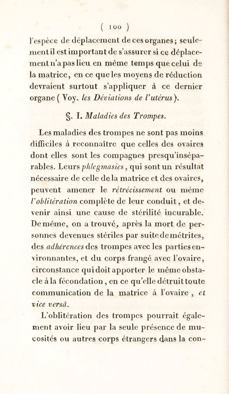 l'espèce de déplacement de ces organes; seule¬ ment il est important de s’assurer si ce déplace¬ ment n’a pas lieu en même temps que celui de la matrice, en ce que les moyens de réduction devraient surtout s’appliquer à ce dernier organe ( Voy. les Déviations de l’utérus}. §. I. Maladies des Trompes. Les maladies des trompes ne sont pas moins difficiles à reconnaître que celles des ovaires dont elles sont les compagnes presqu’insépa- râbles. Leurs phlegrnasies, qui sont un résultat nécessaire de celle delà matrice et des ovaires, peuvent amener le rétrécissement ou même l’oblitération complète de leur conduit, et de¬ venir ainsi une cause de stérilité incurable. De même, on a trouvée après la mort de per¬ sonnes devenues stériles par suite de métrites, des adhérences des trompes avec les parties en¬ vironnantes, et du corps frangé avec l’ovaire, circonstance qui doit apporter le même obsta¬ cle à la fécondation, en ce qu’elle détruit toute communication de la matrice à l’ovaire , et vice versâ. L’oblitération des trompes pourrait égale¬ ment avoir lieu par la seule présence de mu¬ cosités ou autres corps étrangers dans la con-
