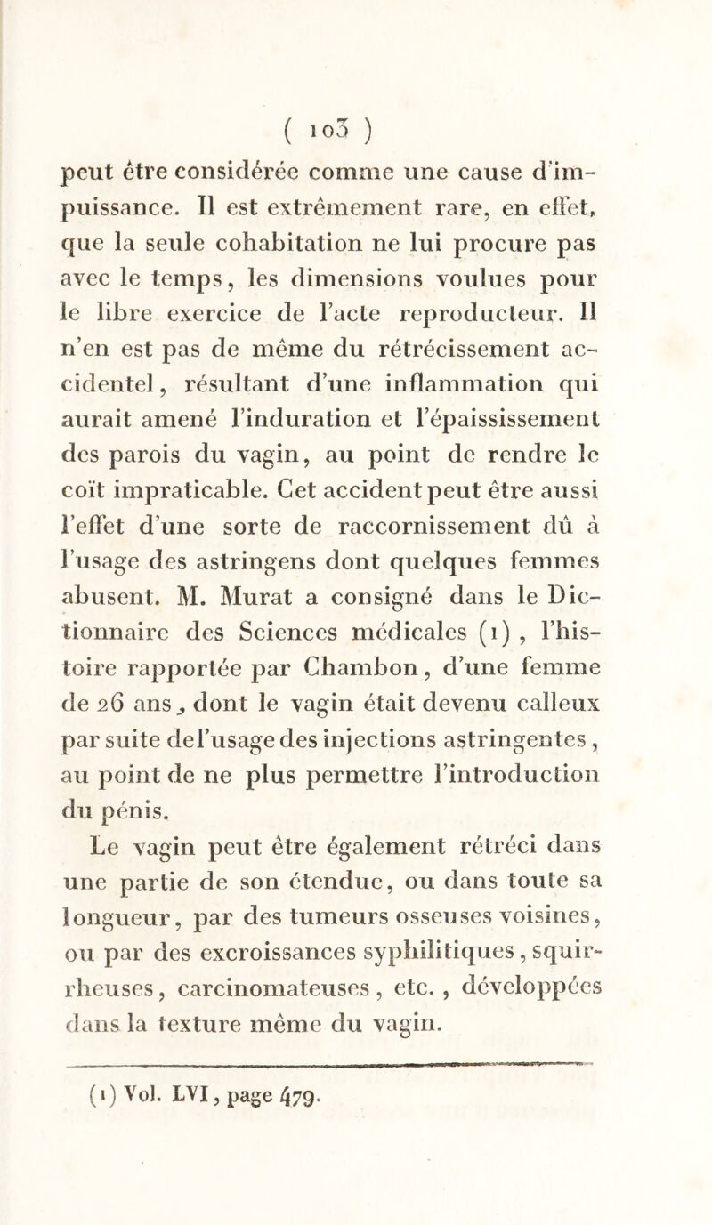 peut être considérée comme une cause d im¬ puissance. Il est extrêmement rare, en effet, que la seule cohabitation ne lui procure pas avec le temps, les dimensions voulues pour le libre exercice de l’acte reproducteur. Il n’en est pas de même du rétrécissement ac¬ cidentel , résultant d’une inflammation qui aurait amené l’induration et l’épaississement des parois du vagin, au point de rendre le coït impraticable. Cet accident peut être aussi l’effet d’une sorte de raccornissement dû à l’usage des astringens dont quelques femmes abusent. M. Murat a consigné dans le Dic¬ tionnaire des Sciences médicales (1) , l’his¬ toire rapportée par Chambon, d’une femme de 26 ans,, dont le vagin était devenu calleux par suite de l’usage des injections astringentes, au point de ne plus permettre l’introduction du pénis. Le vagin peut être également rétréci dans une partie de son étendue, ou dans toute sa longueur, par des tumeurs osseuses voisines, ou par des excroissances syphilitiques, squir¬ rheuses , carcinomateuses, etc. , développées dans la texture même du vagin. (1) Vol. LYI, page 479.