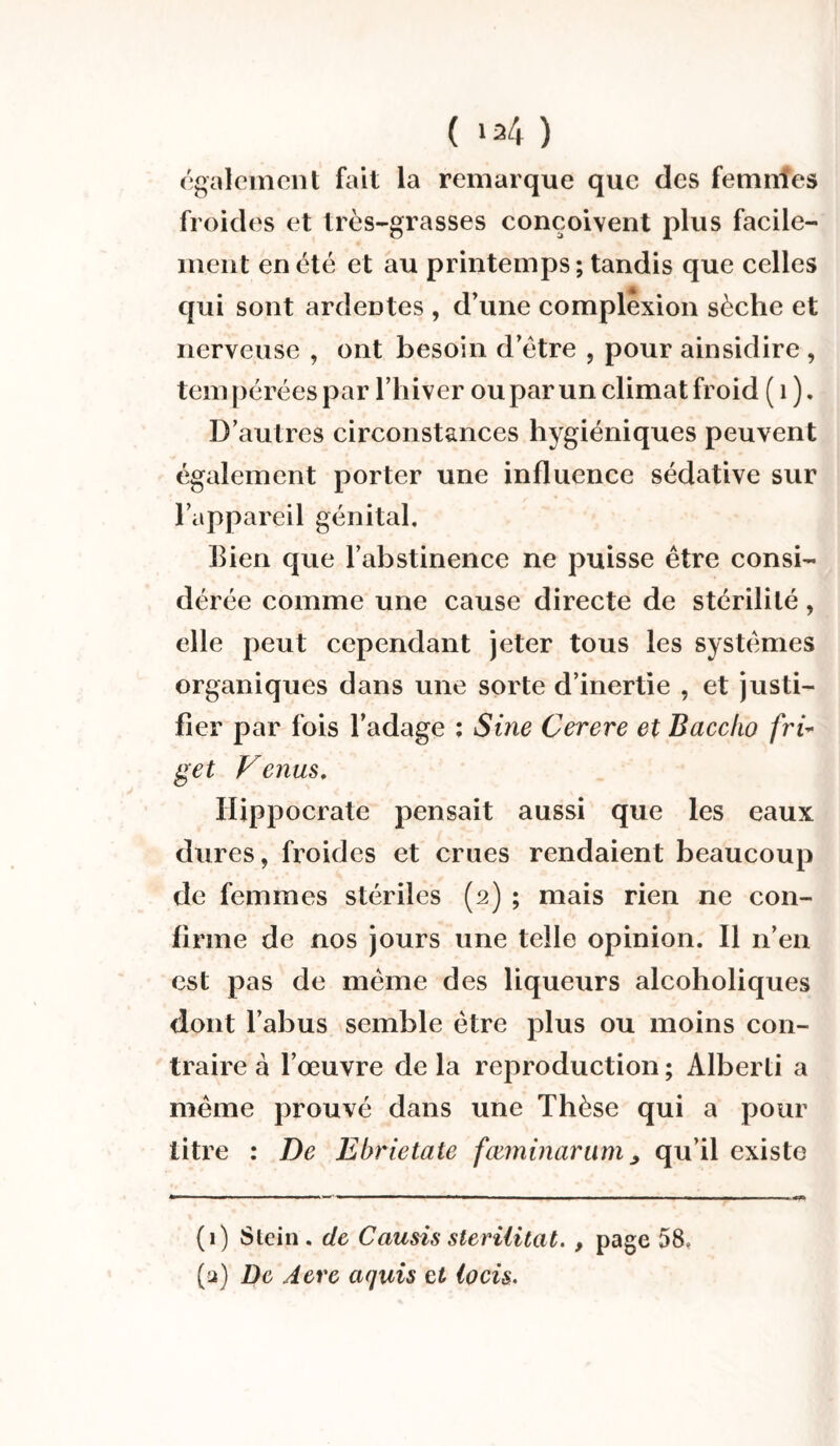 également fait la remarque que des femmes froides et très-grasses conçoivent plus facile¬ ment en été et au printemps ; tandis que celles qui sont ardentes , d’une complexion sèche et nerveuse , ont besoin d’ètre , pour ainsidire , tempérées par l’hiver ou par un climat froid ( 1 ). D’autres circonstances hygiéniques peuvent également porter une influence sédative sur l’appareil génital. Bien que l’abstinence ne puisse être consi¬ dérée comme une cause directe de stérilité, elle peut cependant jeter tous les systèmes organiques dans une sorte d’inertie , et justi¬ fier par fois l’adage : Sine Cerere et Bacc/io fri- get Venus. Hippocrate pensait aussi que les eaux dures, froides et crues rendaient beaucoup de femmes stériles (2) ; mais rien ne con¬ firme de nos jours une telle opinion. Il n’en est pas de même des liqueurs alcoholiques dont l’abus semble être plus ou moins con¬ traire à l’œuvre de la reproduction ; Alberti a même prouvé dans une Thèse qui a pour titre : De Ebrietate fæminarnmqu’il existe (1) Slein. de Causis sterilitat- , page 58. (a) De Acre cujuis et ipcis.