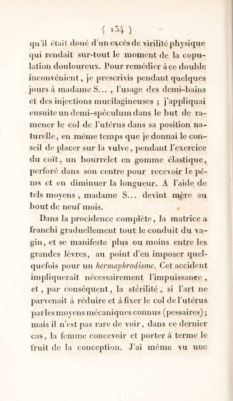 ( .54 ) qu'il était doué d’un excès de virilité physique qui rendait sur-tout le moment de la copu¬ lation douloureux. Pour remédier à ce double inconvénient, je prescrivis pendant quelques jours à madame S... , l’usage des demi-bains et des injections mucilagineuses ; j’appliquai ensuite un demi-spéculum dans le but de ra¬ mener le col de l’utérus dans sa position na¬ turelle, en même temps que je donnai le con¬ seil de placer sur la vulve, pendant l’exercice du coït, un bourrelet en gomme élastique, perforé dans son centre pour recevoir le pé- ms et en diminuer la longueur. A l’aide de tels moyens , madame S... devint mère au bout de neuf mois. Dans la procidence complète, la matrice a franchi graduellement tout! le conduit du va¬ gin, et se manifeste plus ou moins entre les grandes lèvres, au point d’en imposer quel¬ quefois pour un hermaphrodisme. Cet accident impliquerait nécessairement l’impuissanee , et , par conséquent, la stérilité , si l’art ne parvenait à réduire et à fixer le col de l’utérus parles moyens mécaniques connus (pessaires) ; mais il n’est pas rare de voir, dans ce dernier cas, la femme concevoir et porter à terme le fruit de la conception. J’ai même vu une