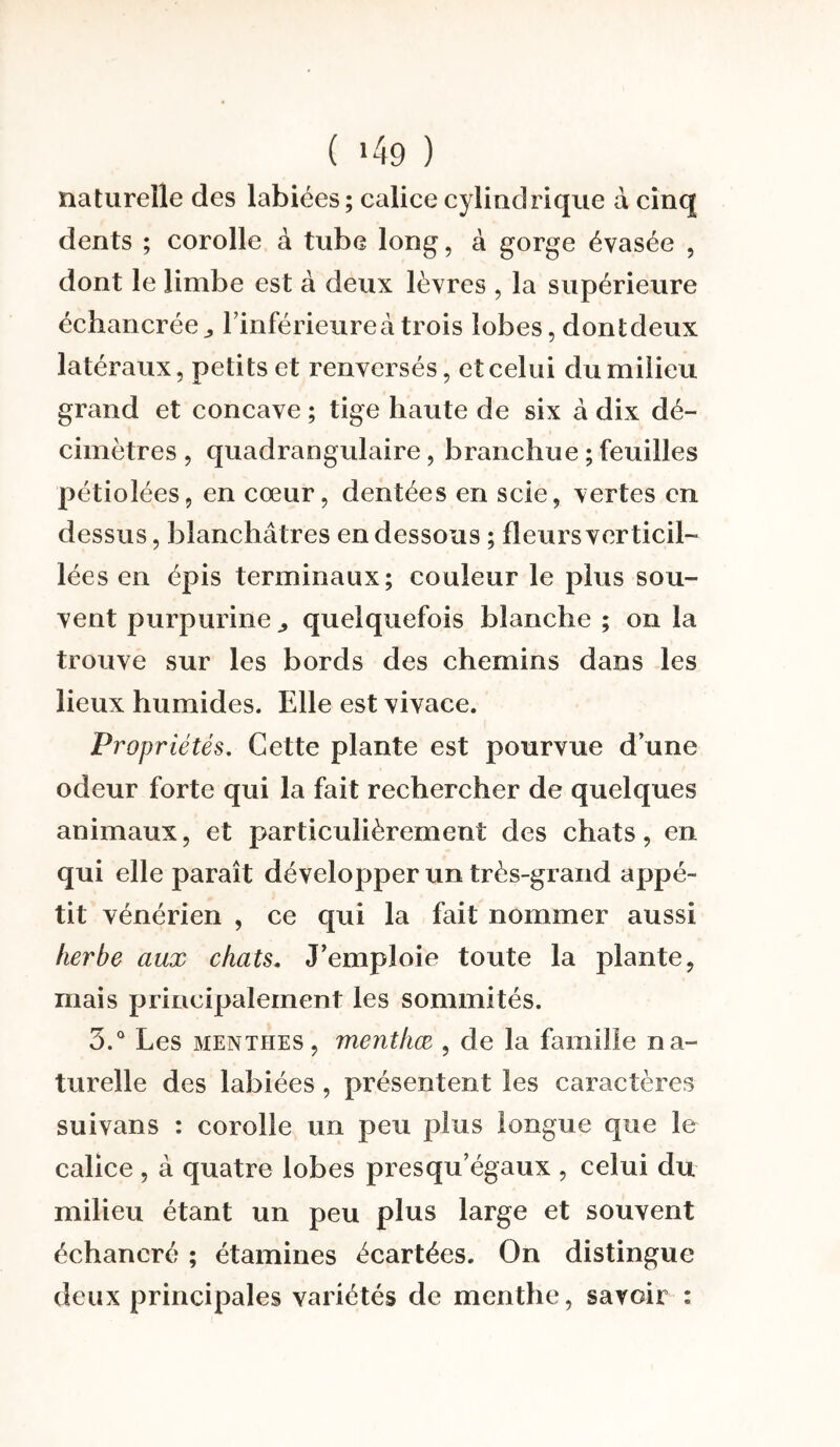 ( *49 ) naturelle des labiées; calice cylindrique à cinq dents ; corolle à tube long, à gorge évasée , dont le limbe est à deux lèvres , la supérieure échancréel’inférieureà trois lobes, dontdeux latéraux, petits et renversés, et celui du milieu grand et concave ; tige liante de six à dix dé¬ cimètres , quadrangulaire , branchue ; feuilles pétioiées, en cœur, dentées en scie, vertes en dessus, blanchâtres en dessous ; fleurs ver ticil—- lées en épis terminaux; couleur le plus sou¬ vent purpurine quelquefois blanche ; on la trouve sur les bords des chemins dans les lieux humides. Elle est vivace. Propriétés. Cette plante est pourvue d’une odeur forte qui la fait rechercher de quelques animaux, et particulièrement des chats, en qui elle paraît développer un très-grand appé¬ tit vénérien , ce qui la fait nommer aussi herbe aux chats. J’emploie toute la plante, mais principalement les sommités. 3.° Les menthes, menthæ , de la famille na¬ turelle des labiées , présentent les caractères suivans : corolle un peu plus longue que le calice , à quatre lobes presqu’égaux , celui du milieu étant un peu plus large et souvent échancré ; étamines écartées. On distingue deux principales variétés de menthe, savoir :