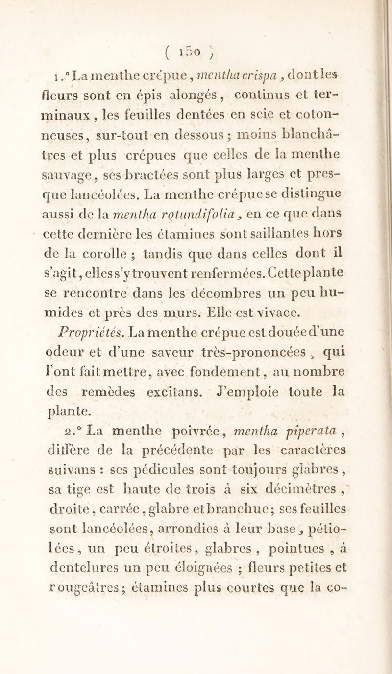 ( >5° ; i .°La menlhe crépue, rncnthacrispa > dont les fleurs sont en épis alongés, continus et ter¬ minaux. les feuilles dentées en scie et coton- j neuses, sur-tout en dessous ; moins blanchâ¬ tres et plus crépues que celles de la menthe sauvage, ses bractées sont plus larges et pres¬ que lancéolées. La menthe crépue se distingue aussi de la mentha rotandifolia en ce que dans cette dernière les étamines sont saillantes hors de la corolle ; tandis que dans celles dont il s’agit, elles s’y trouvent renfermées. Cette plante se rencontre dans les décombres un peu hu¬ mides et près des murs. Elle est vivace. Propriétés. La menthe crépue est douée d’une odeur et d’une saveur très-prononcées > qui Font fait mettre, avec fondement, au nombre des remèdes cxcitans. J’emploie toute la plante. 2.° La menthe poivrée, rncntha piperata , diffère de la précédente par les caractères suivons : ses pédicules sont toujours glabres , sa tige est haute de trois à six décimètres , droite, carrée, glabre etbranchue ; ses feuilles sont lancéolées, arrondies à leur base., pélio- lées, un peu étroites, glabres , pointues , à dentelures un peu éloignées ; fleurs petites et rougeâtres; étamines plus courtes que la co-