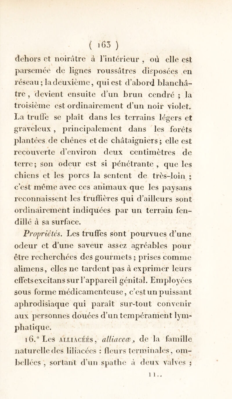 dehors et noirâtre à l’intérieur , où elle est parsemée de lignes roussâtres disposées en réseau; la deuxième, qui est d’abord blanchâ¬ tre , devient ensuite d’un brun cendré ; la troisième est ordinairement d’un noir violet. La truffe se plaît dans les terrains légers et graveleux , principalement dans les forets plantées de chênes et de châtaigniers; elle est recouverte d’environ deux centimètres de terre; son odeur est si pénétrante, que les chiens et les porcs la sentent de très-loin ; c’est même avec ces animaux que les paysans reconnaissent les truffières qui d’ailleurs sont ordinairement indiquées par un terrain fen¬ dillé à sa surface. Propriétés. Les truffes sont pourvues d’une odeur et d’une saveur assez agréables pour être recherchées des gourmets ; prises comme alimens, elles ne tardent pas à exprimer leurs effetsexcitans sur l’appareil génital. Employées sous forme médicamenteuse, c’est un puissant aphrodisiaque qui paraît sur-tout convenir aux personnes douées d’un tempérament lym¬ phatique. i6.°Les alliacées, alliaceœj, de la famille naturelle des liliacées : fleurs terminales, om- bellées , sortant d’un spathe à deux valves ; il..