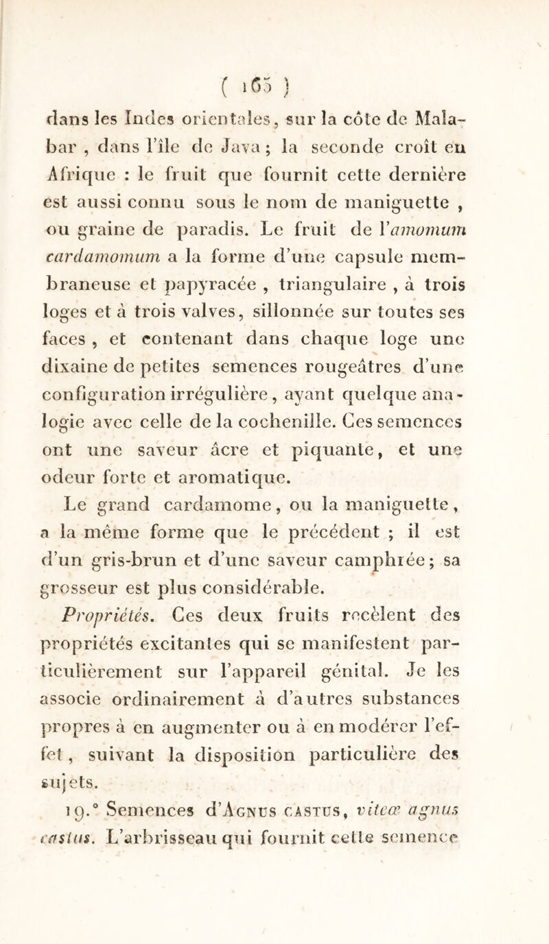 ( ><55 ) dans les Iodes orientales , sur la côte de Mala¬ bar , dans File de Java ; la seconde croît en Afrique : le fruit que fournit cette dernière est aussi connu sous le nom de maniguette , ou graine de paradis. Le fruit de Yamomum cardamomum a la forme d’une capsule mem¬ braneuse et papyracée , triangulaire , à trois loges et à trois valves, sillonnée sur toutes ses faces , et contenant dans chaque loge une dixaine de petites semences rougeâtres d’une configuration irrégulière , ayant quelque ana¬ logie avec celle de la cochenille. Ces semences ont une saveur âcre et piquante, et une odeur forte et aromatique. Le grand cardamome , ou la maniguette , a la même forme que le précédent ; il est d’un gris-brun et d’une saveur camphrée; sa grosseur est plus considérable. Propriétés. Ces deux fruits recèlent des propriétés excitantes qui se manifestent par¬ ticulièrement sur l’appareil génital. Je les associe ordinairement â d’autres substances propres à en augmenter ou à en modérer l’ef¬ fet, suivant la disposition particulière des sujets. ](j.° Semences d’A'GNUS castus, vite a1 agnus losius. L’arbrisseau qui fournit celle semence