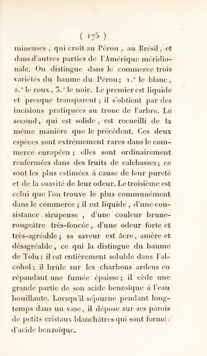 mineuses , qui croît au Pérou * au Brésil, et dans d’autres parties de l’Amérique méridio¬ nale. On distingue dans le commerce trois variétés du baume du Pérou; i.° le blanc, 2.0 le roux, 3.° le noir. Le premier est liquide et presque transparent ; il s’obtient par des incisions pratiquées au tronc de l’arbre. Le second, qui est solide , est recueilli de la même manière que le précédent. Ces deux espèces sont extrêmement rares dans le com¬ merce européen ; elles sont ordinairement renfermées dans des fruits de calebasses; ce sont les plus estimées à cause de leur pureté et de la suavité de leur odeur. Le troisième est celui que l’on trouve le plus communément dans le commerce ; il est liquide , d’une con¬ sistance sirupeuse , d’une couleur brune- rougeâtre très-foncée, d’une odeur forte et très-agréable ; sa saveur est âcre, amère et désagréable , ce qui la distingue du baume de Tolu: il est entièrement soluble dans l’al- cohol ; il brûle sur les charbons ardens en répandant une fumée épaisse ; il cède une grande partie de son acide benzoïque â l’eau bouillante. Lorsqu’il séjourne pendant long¬ temps dans un vase, il dépose sur ses parois de petits cristaux blanchâtres qui sont formée d’acide benzoïque»