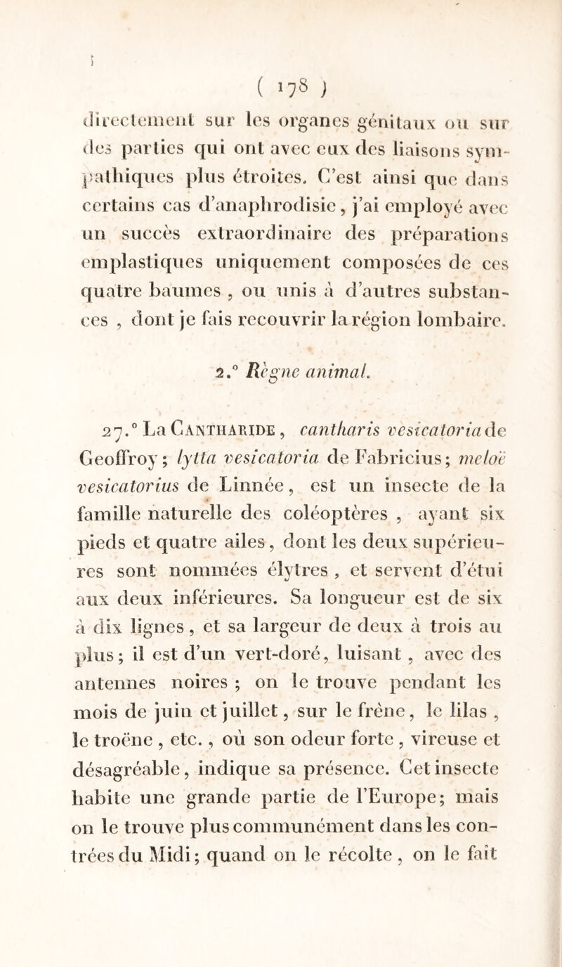 f ( '78 ) directement sur les organes génitaux ou sur des parties qui ont avec eux des liaisons svm- pathiques plus étroites. C’est ainsi que dans certains cas d’anaphrodisie, j’ai employé avec un succès extraordinaire des préparations emplastiques uniquement composées de ces quatre baumes , ou unis à d’autres substan¬ ces , dont je fais recouvrir la région lombaire. 2.° Règne animai 27.0 La Cantharide , cantharis vesicatoria de Geoffroy; lytt'a vesicatoria deFabricius; mclo'è vesicatorius de Linnée, est un insecte de la famille naturelle des coléoptères , ayant six pieds et quatre ailes, dont les deux supérieu¬ res sont nommées élytres , et servent d’étui aux deux inférieures. Sa longueur est de six à dix lignes, et sa largeur de deux â trois au plus; il est d’un vert-doré, luisant , avec des antennes noires ; 011 le trouve pendant les mois de juin et juillet, sur le frêne, le lilas , le troène , etc., où son odeur forte , vircuse et désagréable, indique sa présence. Cet insecte habite une grande partie de l’Europe; mais 011 le trouve plus communément dans les con¬ trées du Midi; quand on le récolte, on le fait