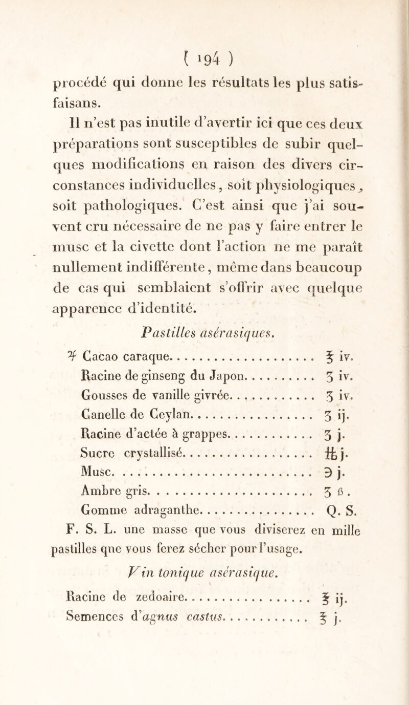 ( *94 ) procédé qui donne les résultats les plus satis- faisans. 11 n’est pas inutile d’avertir ici que ces deux préparations sont susceptibles de subir quel¬ ques modifications en raison des divers cir¬ constances individuelles, soit physiologiques„ soit pathologiques. C’est ainsi que j’ai sou¬ vent cru nécessaire de ne pas y faire entrer le musc et la civette dont faction ne me paraît nullement indifférente, même dans beaucoup de cas qui semblaient s’offrir avec quelque apparence d’identité. Pastilles asérasiques. Cacao caraque. § iv. Racine deginseng du Japon. 3 iv. Gousses de vanille givrée. 3 iv. Canelle de Ceylan.. 3 ij. Racine d’actée à grappes. 3 j. Sucre crystallisé. fkj. Musc. 3 j. Ambre gris.. 3 fi • Gomme adraganthe. Q. S. F. S. L. une masse que vous diviserez en mille pastilles que vous ferez sécher pour l’usage. Vin tonique asérasique. Racine de zedoaire. § ij. Semences à’agnus castus. 5 j»