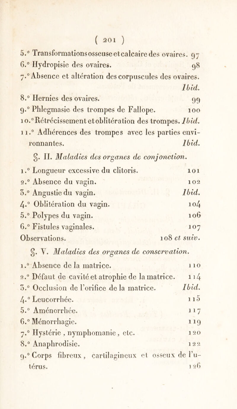 5. ° Transformations osseuse etcalcaire des ovaires. 97 6. ° Hydropisie des ovaires. 98 7.0 Absence et altération des corpuscules des ovaires. Ibid. 8.° Hernies des ovaires. 99 9.0 Phlegmasie des trompes de Fallope. 100 io.° Rétrécissement et oblitération des trompes. Ibid. u.° Adhérences des trompes avec les parties envi¬ ronnantes. Ibid. §. II. Maladies des organes de conjonction. i.° Longueur excessive du clitoris. 101 2.0 Absence du vagin. 102 3.° Angustiedu vagin. Ibid. 4*° Oblitération du vagin. 104 5.° Polypes du vagin. 106 G.0 Fistules vaginales. 107 Observations. 108 et suiv. §. Y. Maladies des organes de conservation. i.° Absence de la matrice. 110 2.0 Défaut de cavité et atrophie de la matrice. 1i4 3.° Occlusion de Torifice delà matrice. Ibid. 4.0 Leucorrhée. n5 5. ° Aménorrhée. 117 6. ° Ménorrhagie. 119 7.0 Hystérie , nymphomanie, etc. 120 8.° Anaphrodisie. 122 9.0 Corps fibreux , cartilagineux et osseux de l’u¬ térus. 126