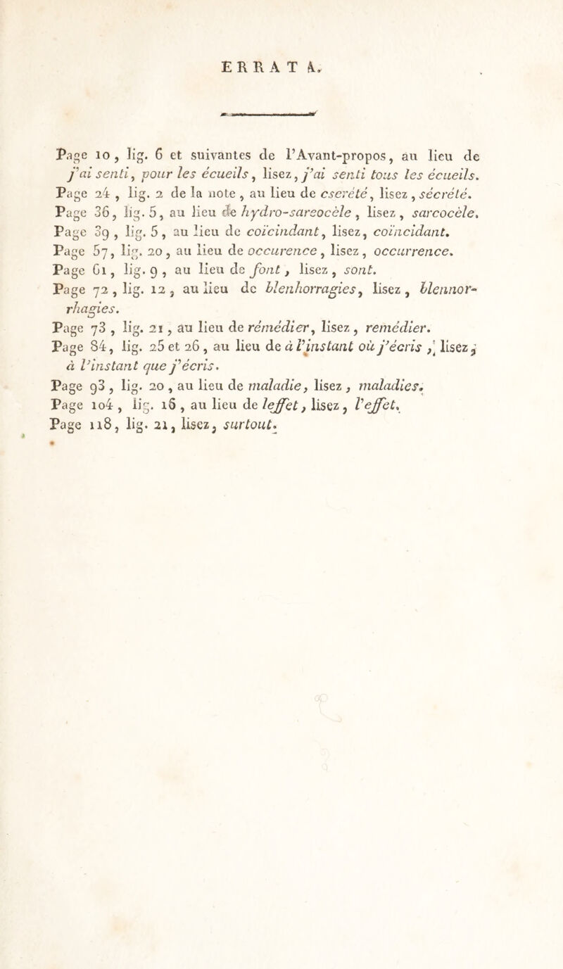 ERRAT K. Page 10, lig. 6 et suivantes de l’Avant-propos, au lieu de j'ai senti, -pour les écueils, lisez, j’ai senti tous les écueils. Page 24 , lig. 2 de la note , au lieu de cserété, lisez , sécrété. Page 36, lig-5, au lieu de hydro-sarsocèle, lisez, sarcocèle. Page 09 , lig. 5, au lieu de coïcindant, lisez, coïncidant. Page 67, lig. 20, au lieu de occurence, lisez, occurrence. Page Gi, lig. 9 , au lieu de font, lisez, s-o/zL Page 72 , lig. 12, au lieu de blenhorragies, lisez, blennor¬ rhagies. Page 73 , lig. 21, au lieu de remédier, lisez, remédier. Page 84, lig. 25 et 26, au lieu de à Vins tant où j'écris lisez,,' à V instant que y’ écris. Page g3 , lig. 20 , au lieu de maladie, lisez , maladies. Page io4 , üg. 16 , au lieu de lejfet, lisez, Veffet. Page 118, lig. 21, lisez, surtout.