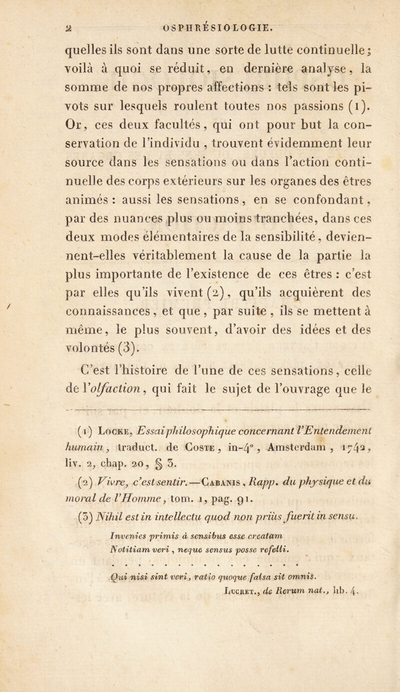 quelles ils sont dans une sorte de lutte continuelle; voilà à quoi se réduit, en dernière analyse, la somme de nos propres affections : tels sont les pi- vots sur lesquels roulent toutes nos passions (i). Or, ces deux facultés, qui ont pour but la con- servation de l’individu , trouvent évidemment leur source dans les sensations ou dans l’action conti- nuelle des corps extérieurs sur les organes des êtres animés : aussi les sensations, en se confondant, par des nuances plus ou moins tranchées, dans ces deux modes élémentaires de la sensibilité, devien- nent-elles véritablement la cause de la partie la plus importante de l’existence de ces êtres : c’est par elles qu’ils vivent (2), qu’ils acquièrent des connaissances, et que , par suite , ils se mettent à même, le plus souvent, d’avoir des idées et des volontés (3). C’est l’histoire de l’une de ces sensations, celle de Folfaction, qui fait le sujet de l’ouvrage que le ( 1 ) Locke, Essai philosophique concernant Y Entendement humain, traduct. de Coste , in~4°, Amsterdam, 17412 ? liv. 2, chap. 20, §3. (2) Vivre, cyest sentir.—Cabanis , IXapp. du physique et du moral de VHomme, tom. 1, pag. 91. (3) Nihil est in intellectu quod non priùs fuerit in sensu. Inverties primis à sensibles esse crcatüm Notitiam vert, neque sensus fosse refeüi. Qui nisi sint veri, ratio quoque fatsa sit omnis. Lucbet., de Rcrum nat., hb.