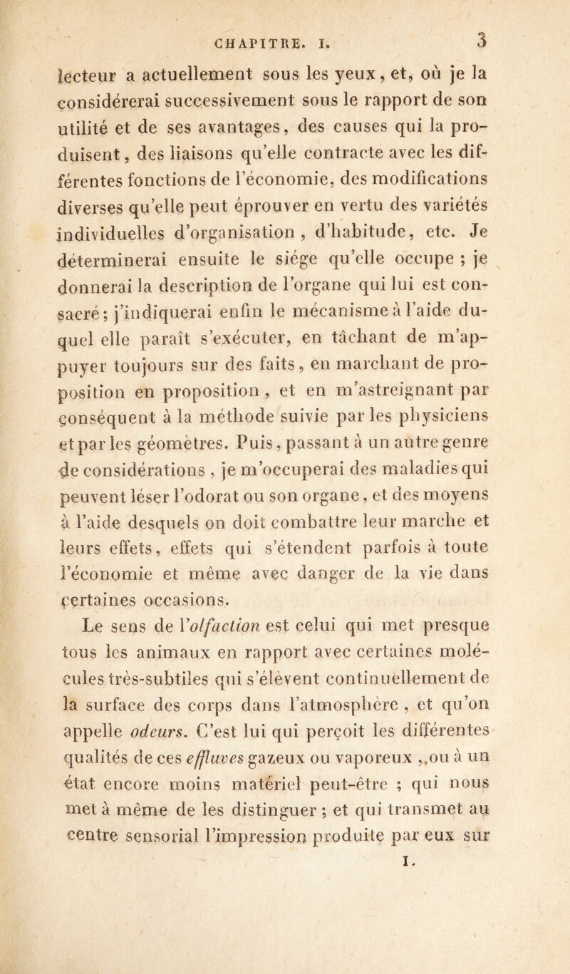 lecteur a actuellement sous les yeux, et, où je la considérerai successivement sous le rapport de son utilité et de ses avantages, des causes qui la pro- duisent, des liaisons qu’elle contracte avec les dif- férentes fonctions de l’économie, des modifications diverses quelle peut éprouver en vertu des variétés Individuelles d’organisation, d’habitude, etc. Je déterminerai ensuite le siège qu elle occupe ; je donnerai la description de l’organe qui lui est con- sacré ; j’indiquerai enfin le mécanisme à l’aide du- quel elle paraît s’exécuter, en tâchant de m’ap- puyer toujours sur des faits, en marchant de pro- position en proposition, et en m’astreignant par conséquent à la méthode suivie parles physiciens et par les géomètres. Puis, passant à un autre genre de considérations , je m’occuperai des maladies qui peuvent léser l’odorat ou son organe, et des moyens à l’aide desquels on doit combattre leur marche et leurs effets, effets qui s’étendent parfois à toute l’économie et même avec danger de la vie dans certaines occasions. Le sens de Y olfaction est celui qui met presque tous les animaux en rapport avec certaines molé- cules très-subtiles qui s’élèvent continuellement de la surface des corps dans l’atmosphère , et qu’on appelle odeurs. C’est lui qui perçoit les différentes qualités de ces effluves gazeux ou vaporeux „on à un état encore moins matériel peut-être ; qui nous met à même de les distinguer ; et qui transmet au centre sensorial l’impression produite par eux sur I.