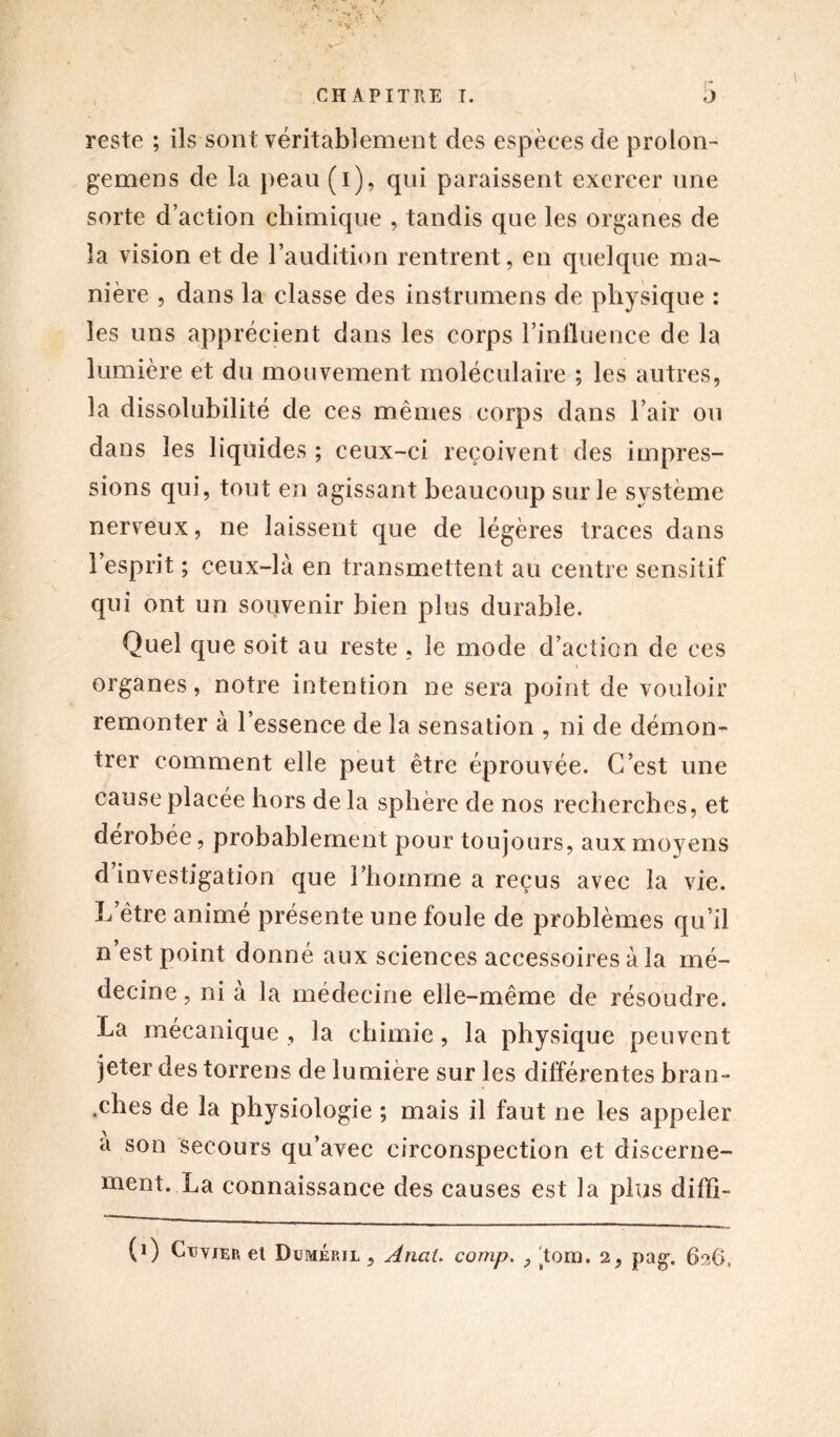 reste ; ils sont véritablement des espèces de prolon- ge mens de la peau (i), qui paraissent exercer une sorte d’action chimique , tandis que les organes de la vision et de l’audition rentrent, en quelque ma- nière , dans la classe des instrumens de physique : les uns apprécient dans les corps l’influence de la lumière et du mouvement moléculaire ; les autres, la dissolubilité de ces mêmes corps dans l’air ou dans les liquides ; ceux-ci reçoivent des impres- sions qui, tout en agissant beaucoup sur le système nerveux, ne laissent que de légères traces dans l’esprit ; ceux-là en transmettent au centre sensitif qui ont un souvenir bien plus durable. Quel que soit au reste , le mode d’action de ces organes, notre intention ne sera point de vouloir remonter à l’essence de la sensation , ni de démon- trer comment elle peut être éprouvée. C’est une cause placée hors de la sphère de nos recherches, et dérobée, probablement pour toujours, aux moyens d investigation que l’homme a reçus avec la vie. L’être animé présente une foule de problèmes qu’il n’est point donné aux sciences accessoires à la mé- decine, ni à la médecine elle-même de résoudre. La mécanique , la chimie, la physique peuvent jeter des torrens de lumière sur les différentes bran- ches de la physiologie ; mais il faut ne les appeler a son secours qu’avec circonspection et discerne- ment. La connaissance des causes est la plus diffi- (i) Ctjyjer et Dümép.il , Anal, comp. P Tom. 2, pag. 626,