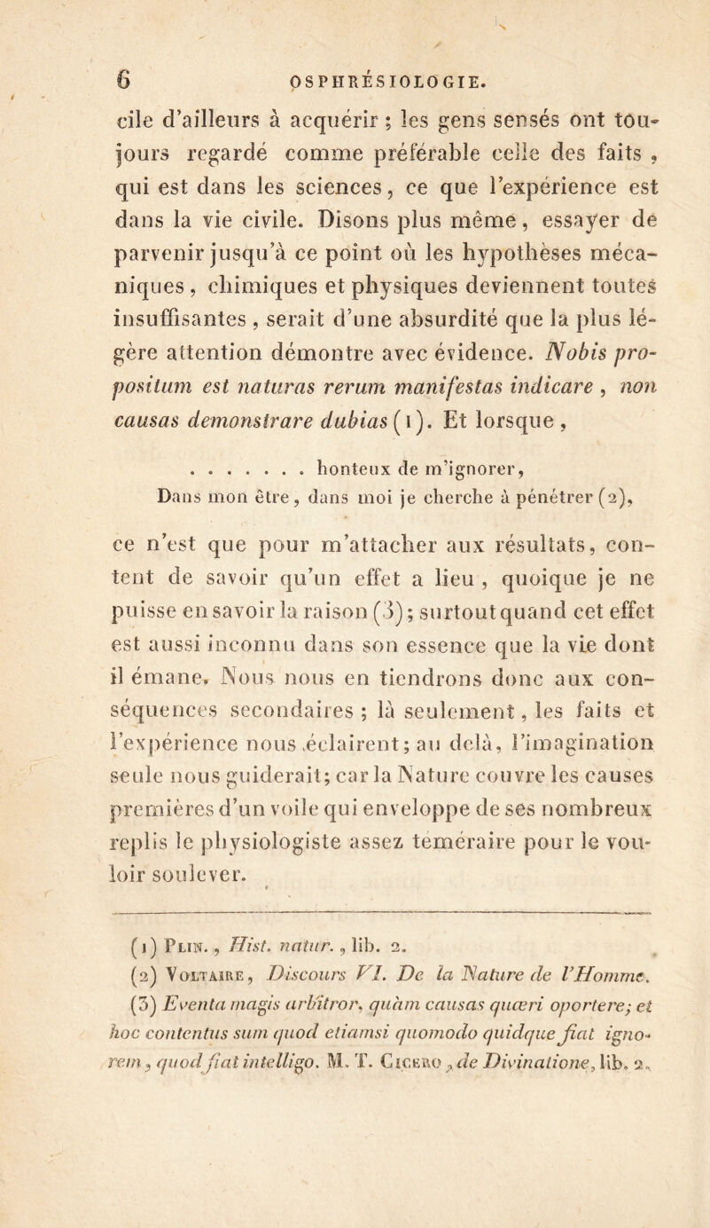 cile d’ailleurs à acquérir ; les gens sensés ont tou- jours regardé comme préférable celle des faits ? qui est dans les sciences, ce que lexpérience est dans la vie civile. Disons plus même, essayer de parvenir jusqu’à ce point où les hypothèses méca- niques , chimiques et physiques deviennent toutes insuffisantes , serait d une absurdité que la plus lé- gère attention démontre avec évidence. Nobis pro- positum est naturels rerum manifestas indicare , non causas demonstrare dubias ( i ). Et lorsque , ....... honteux de m’ignorer, Dans mon être, dans moi je cherche à pénétrer (2), ce n’est que pour m’attacher aux résultats, con- tent de savoir qu’un effet a lieu , quoique je ne puisse eu savoir la raison (3) ; surtout quand cet effet est aussi inconnu dans son essence que la vie dont il émane. Nous nous en tiendrons donc aux con- séquences secondaires; là seulement, les faits et l’expérience nous «éclairent; au delà, l’imagination seule nous guiderait; car la Nature couvre les causes premières d’un voile qui enveloppe de ses nombreux replis le physiologiste assez téméraire pour le vou- loir soulever. (j) Plin. , Hist. natur., îib. 2. (2) Voltaire, Discours Vï. De la Nature de l* 2 3Homme, (3) Eventa magis arbitrer, quam causas quœri oportere; et hoc contentas sum quod etiamsi quomodo quidque Jîat igno-