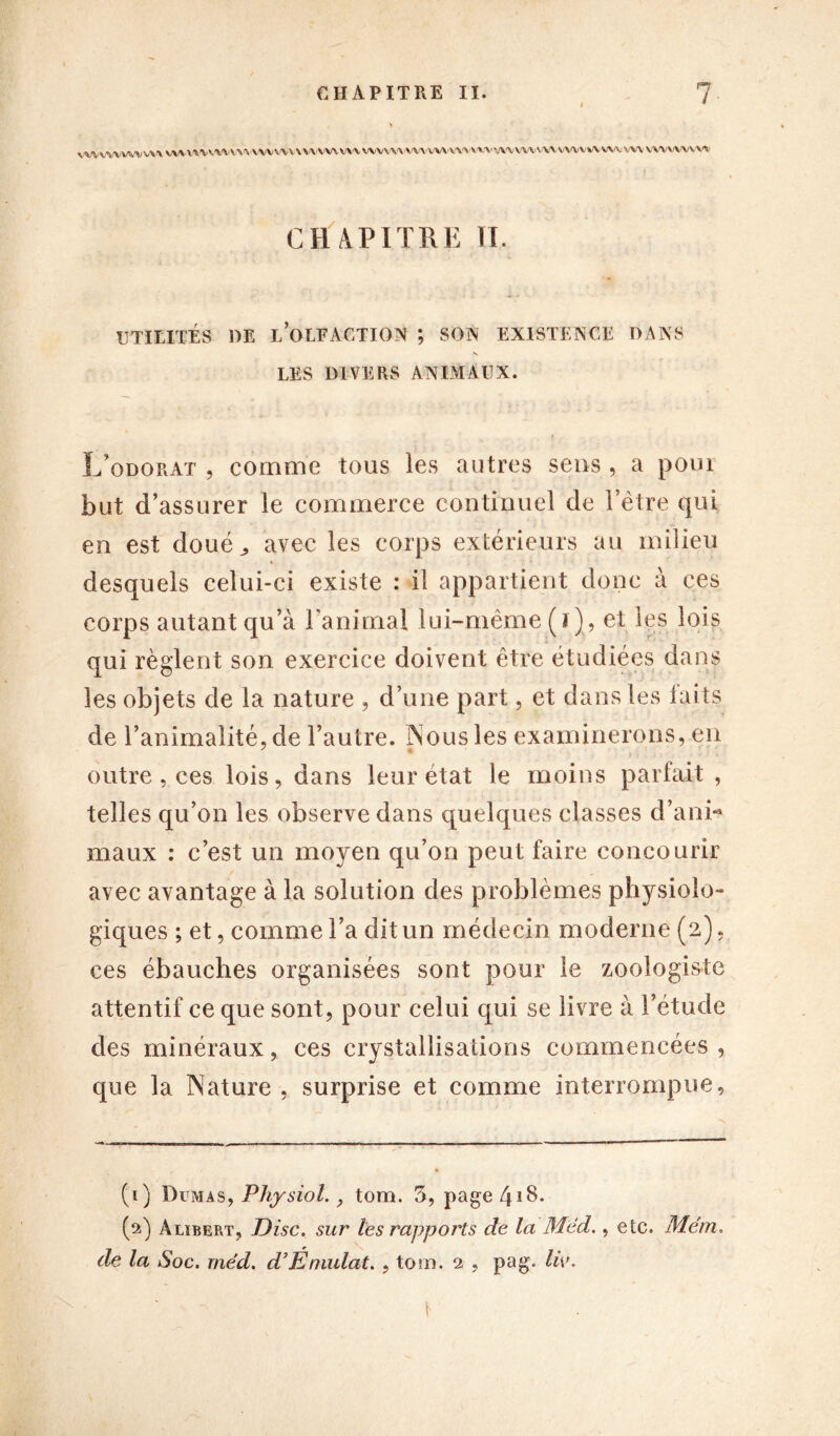 VWWVVWW\VWVWWVV\VVVVWVVVVVWVWVVVVW'VWVWW'VVWVWWV\MVWVWWVWVVWVVVVV* CHAPITRE II. UTILITÉS 1)E l’olfaction ; SON EXISTENCE DANS N LES DIVERS ANIMAUX. L’odorat , comme tous les autres sens , a pour but d’assurer le commerce continuel de i’ètre qui en est doué,, avec les corps extérieurs au milieu desquels celui-ci existe : il appartient donc à ces corps autant qu’à l’animal lui-même (i), et les lois qui règlent son exercice doivent être étudiées dans les objets de la nature , d’une part, et dans les laits de l’animalité, de l’autre. Nous les examinerons, en outre, ces lois, dans leur état le moins parfait , telles qu’on les observe dans quelques classes d’ani- maux : c’est un moyen qu’on peut faire concourir avec avantage à la solution des problèmes physiolo- giques ; et, comme l’a dit un médecin moderne (2), ces ébauches organisées sont pour le zoologiste attentif ce que sont, pour celui qui se livre à l’étude des minéraux, ces crystallisations commencées , que la Nature , surprise et comme interrompue, (1) Dumas, Physiol., tom. 3, page 418. (2) Alubert, Disc, sur les rapports de la Med., etc. Mëm. de la Soc. méd. d’Éruulat. , tom. 2 , pag. liv. ' - \