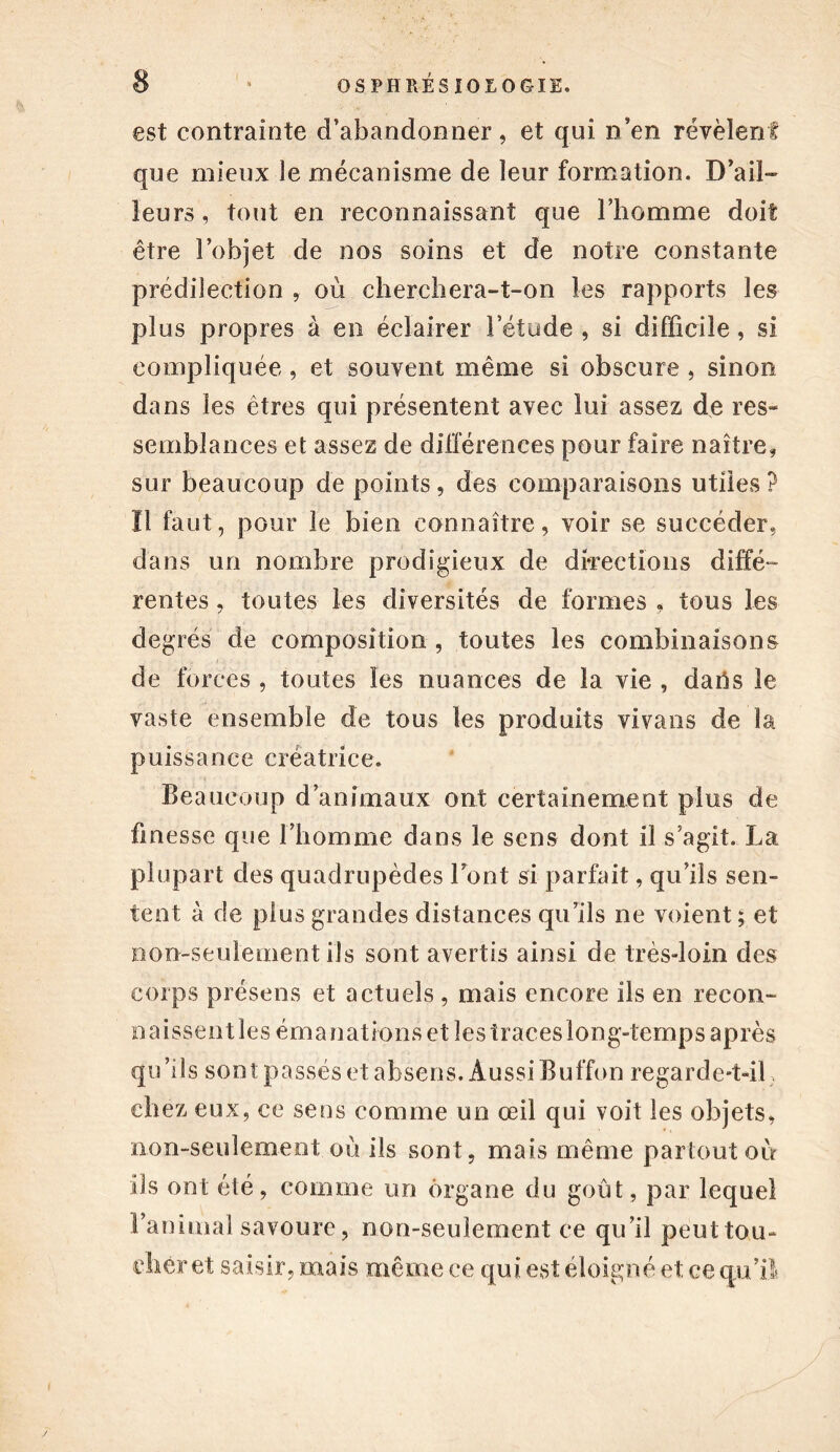 est contrainte d’abandonner, et qui n’en révèlent que mieux le mécanisme de leur formation. D’ail- leurs, tout en reconnaissant que l’homme doit être l’objet de nos soins et de notre constante prédilection , où cherchera-t-on les rapports les plus propres à en éclairer l’étude , si difficile, si compliquée , et souvent même si obscure , sinon dans les êtres qui présentent avec lui assez de res- semblances et assez de différences pour faire naître, sur beaucoup de points, des comparaisons utiles ? Il faut, pour le bien connaître, voir se succéder, dans un nombre prodigieux de directions diffé- rentes , toutes les diversités de formes . tous les degrés de composition , toutes les combinaisons de forces , toutes les nuances de la vie , daffs le vaste ensemble de tous les produits vivans de la puissance créatrice. Beaucoup d’animaux ont certainement plus de finesse que l’homme dans le sens dont il s’agit. La plupart des quadrupèdes font si parfait, qu’ils sen- tent à de plus grandes distances qu’ils ne voient ; et non-seulement ils sont avertis ainsi de très-loin des corps présens et actuels , mais encore ils en recon- naissentles émanations et îestraceslong-temps après qu’ils sont passés et absens. Aussi Buffon regarde-t-il} chez eux, ce sens comme un œil qui voit les objets, non-seulement où ils sont, mais même partout où ils ont été, comme un organe du goût, par lequel ranimai savoure, non-seulement ce qu’il peut tou- cher et saisir, mais même ee qui est éloigné et ce qu’il