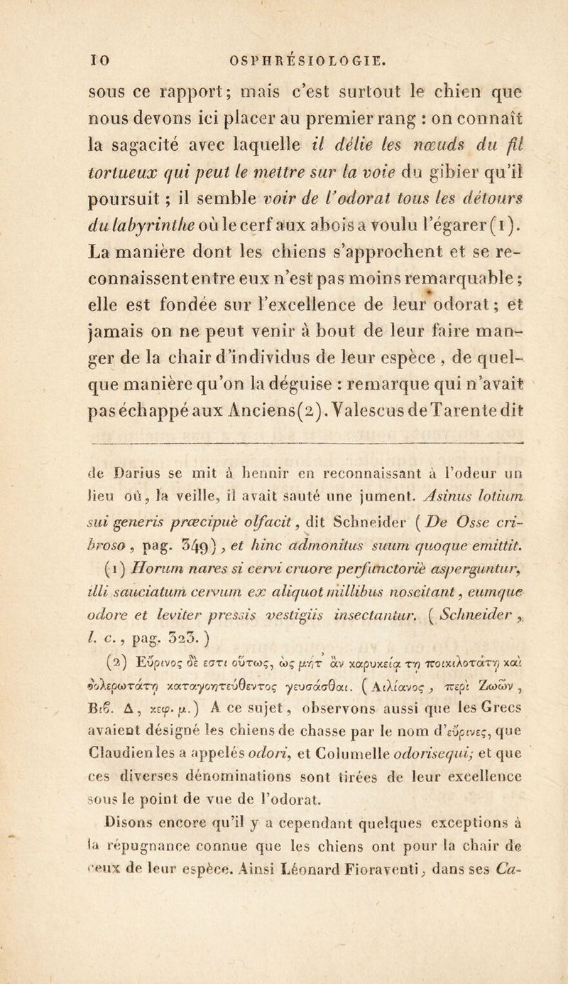 sous ce rapport; niais c'est surtout le chien que nous devons ici placer au premier rang : on connaît la sagacité avec laquelle il délie les nœuds du fil tortueux qui peut le mettre sur la voie du gibier qu’il poursuit ; il semble voir de l’odorat tous les détours du labyrinthe où le cerf aux abois a voulu l’égarer ( 1 ). La manière dont les chiens s’approchent et se re- connaissent entre eux n’est pas moins remarquable ; ■* elle est fondée sur l’excellence de leur odorat; et jamais on ne peut venir à bout de leur faire man- ger de la chair d’individus de leur espèce , de quel- que manière qu’on la déguise : remarque qui n’avait pas échappé aux Ànciens(2). Valescus de Tarente dit de Darius se mit à hennir en reconnaissant à l’odeur un lieu où, îa veille, il avait sauté une jument. Asinus lotium sui generis prœcipue olfacit, dit Schneider ( De Osse cri- hroso , pag. 549) , et hinc admonitus suum quoque emittit. ( 1 ) Horum nares si cervi cruore perficnctoriè asperguntur, illi sauciatum ceivum ex aliquot rnillibus noseitant, eumque adore et leviter près si s vestigiis insectantur. ( Schneider I. c., pag. 525. ) (2) E vpivoç Si ZOTl OUTtOÇ, à)Ç pr;T OCV xcxpvxzta T Y} TTOiXîXoTCtTT] XoÙ raTYj xarayoYjTSTjGsvToç ysucraaôoa. ( AtXtavoç , 7reps Zwwv , B'Ç. A, xzcp. g.) A ce sujet, observons aussi que les Grecs avaient désigné les chiens de chasse par le nom d’euptveç, que Claudienles a appelés odori, et Columelle odorisequi- et que ces diverses dénominations sont tirées de leur excellence sous le point de vue de l’odorat. Disons encore qu’il y a cependant quelques exceptions à la répugnance connue que les chiens ont pour la chair de ceux de leur espèce. Ainsi Léonard Fioraventi, dans ses Cct~