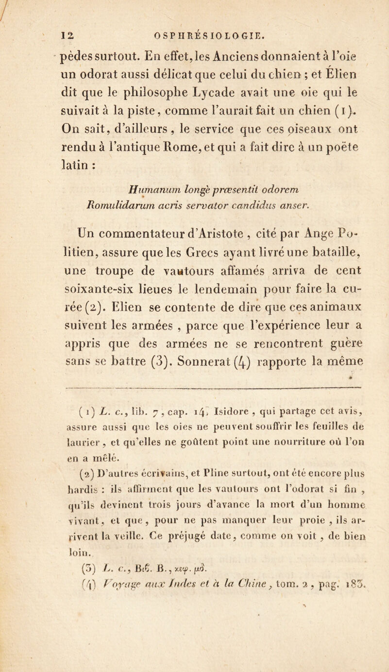 pèdes surtout. En effet, les Anciens donnaient à l’oie r un odorat aussi délicat que celui du chien ; et Elien dit que le philosophe Lycade avait une oie qui le suivait à la piste, comme l’aurait fait un chien ( i). On sait, d’ailleurs, le service que ces oiseaux ont rendu à l’antique Rome, et qui a fait dire à un poète latin : Humanum longe prœsentit odorem Romulidarum acris servator candidus anser. Un commentateur d’Aristote , cité par Ange Po- litien, assure que les Grecs ayant livré une bataille, une troupe de vautours affamés arriva de cent soixante-six lieues le lendemain pour faire la cu- rée (2). Elien se contente de dire que ces animaux suivent les armées , parce que l’expérience leur a appris que des armées ne se rencontrent guère sans se battre (3). Sonnerat (4) rapporte la même ( î) L. c., lib. 7, cap. x/p Isidore , qui partage cet avis, assure aussi que Ses oies ne peuvent souffrir les feuilles de laurier, et qu’elles ne goûtent point une nourriture où l’on en a mêlé. (2) D’autres écrivains, et Pline surtout, ont été encore plus hardis : ils affirment que les vautours ont l’odorat si fin , qu’ils devinent trois jours d’avance la mort d’un homme vivant, et que, pour ne pas manquer leur proie , ils ar- rivent la veille. Ce préjugé date, comme on voit , de bien loin. (5) />. c., Bc£. B., xs'f. pcf (/j) Voyage aux Jades et à la Chine, tom. 2 , pag. i85.