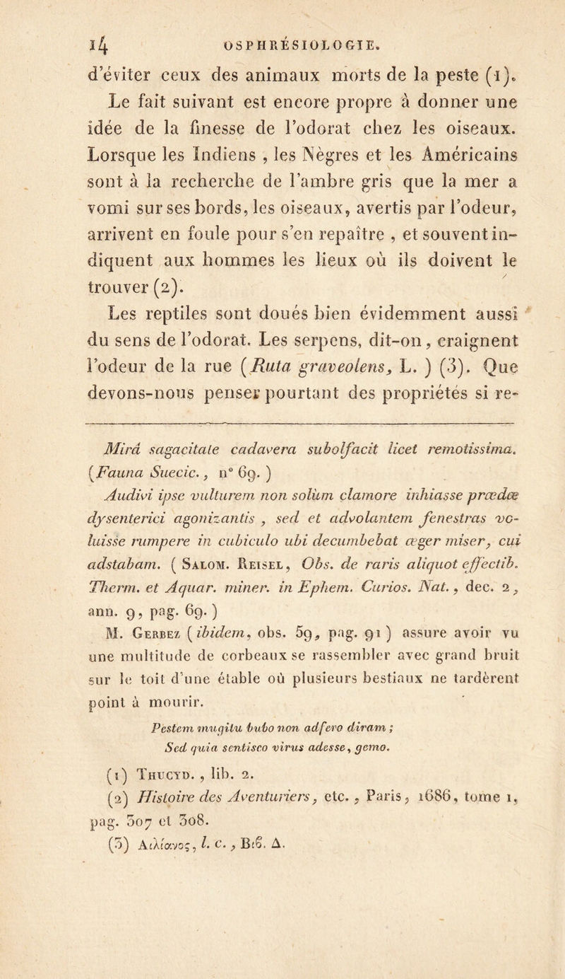 d’éviter ceux des animaux morts de la peste (i). Le fait suivant est encore propre à donner une idée de la finesse de l’odorat chez les oiseaux. Lorsque les Indiens , les Nègres et les Américains sont à la recherche de l’ambre gris que la mer a vomi sur ses bords, les oiseaux, avertis par l’odeur, arrivent en foule pour s’en repaître , et souvent in- diquent aux hommes les lieux où ils doivent le trouver (2). Les reptiles sont doués bien évidemment aussi du sens de l’odorat. Les serpens, dit-on, craignent Lodeur de la rue (Rata graveolens, L. ) (3). Que devons-nous penser pourtant des propriétés si re- Mirâ sagacitale cadavera subolfacit licet remotissima. (Fauna Suède. y n° 69. ) Audid ipse vulturem non soliun clamore inhiasse prædœ dysenterici agonizantis , sed et advolantem Je ne stras vc~ laisse rumpere in cabiculo ubi decumbebat œger miser? cui adstabam. ( Salom. Reisel, Obs. de raris aliquot effectib. Therrn. et Aquar. miner, in Ephem. Curios. ISlat., dec. 2 ami. 9, pag. 69. ) M. Gerbez ( ibidem, obs. 59, pag. 91 ) assure avoir vu une multitude de corbeaux se rassembler avec grand bruit sur le toit d’une étable où plusieurs bestiaux ne tardèrent point à mourir. Pcstem muqilu bubo non ad fera diram ; Sed quia sentisco virus adosse, gemo. (ï) Thucyd. , lib. 2. (2) Histoire des Aventuriers, etc., Paris, 168G, tome ï. pag. 007 et 3o8. (b) AiXiavoç, l. c. , A.