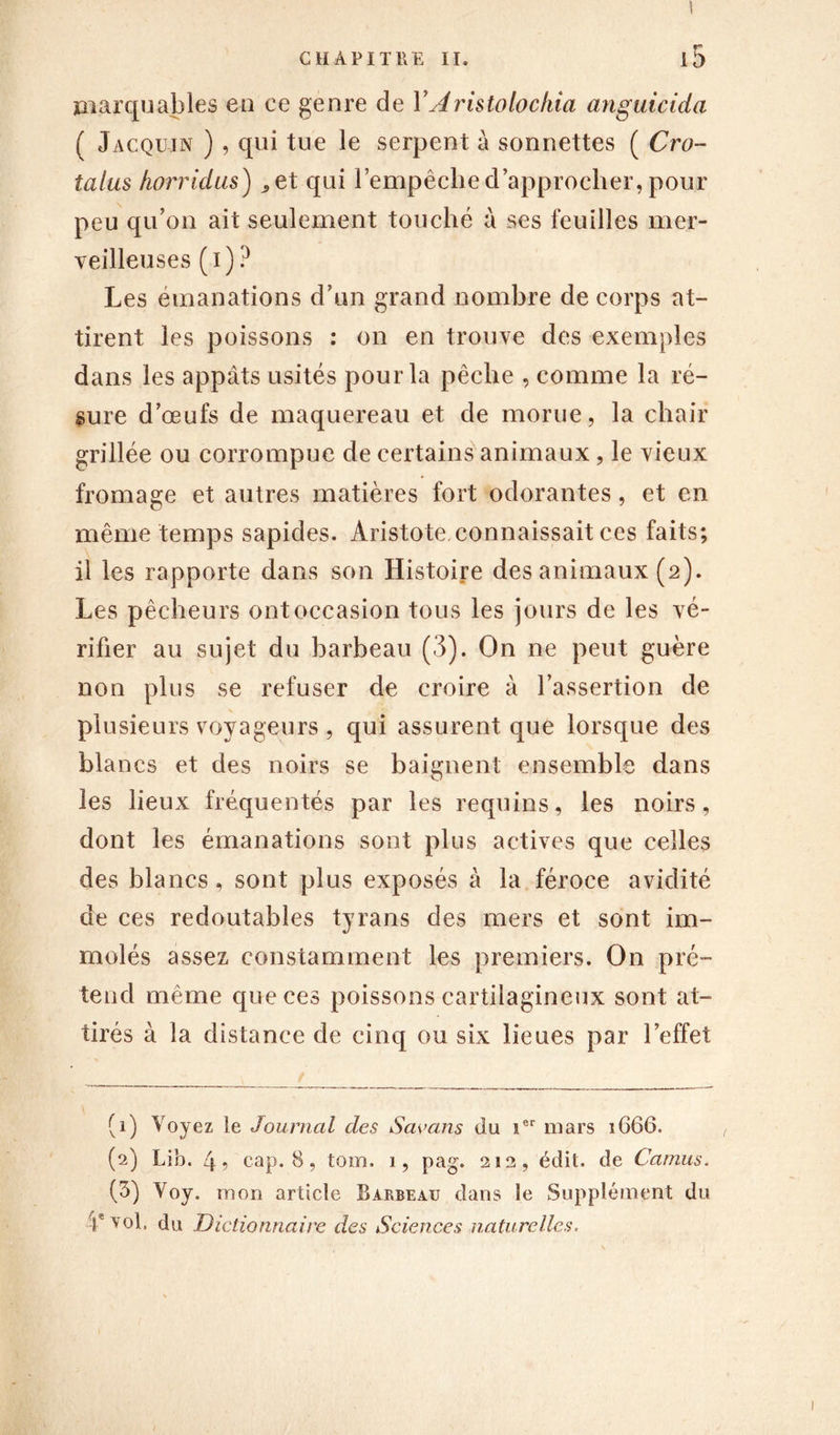 ! t* marquables en ce genre de Y Aristolochia anguicida ( Jacqujn ) , qui tue le serpent à sonnettes ( Cro- talus horridus) ^et qui l’empêche d’approcher, pour peu qu’on ait seulement touché à ses feuilles mer- veilleuses (i) ? Les émanations d’un grand nombre de corps at- tirent les poissons : on en trouve des exemples dans les appâts usités pour la pêche , comme la ré- sure d’œufs de maquereau et de morue, la chair grillée ou corrompue de certains animaux, le vieux fromage et autres matières fort odorantes, et en même temps sapides. Aristote connaissait ces faits; il les rapporte dans son Histoire des animaux (2). Les pêcheurs ont occasion tous les jours de les vé- rifier au sujet du barbeau (3). On ne peut guère non plus se refuser de croire à l’assertion de plusieurs voyageurs , qui assurent que lorsque des blancs et des noirs se baignent ensemble dans les lieux fréquentés par les requins, les noirs, dont les émanations sont plus actives que celles des blancs, sont plus exposés à la féroce avidité de ces redoutables tyrans des mers et sont im- molés assez constamment les premiers. On pré- tend même que ces poissons cartilagineux sont at- tirés à la distance de cinq ou six lieues par l’effet (1) Voyez le Journal des Savans du ier mars 1666. (2) Lib. 4, cap. 8, tom, 1, pag. 212, édit, de Camus. (3) Voy. mon article Barbeau dans le Supplément du -f vol. du Dictionnaire des Sciences naturelles.