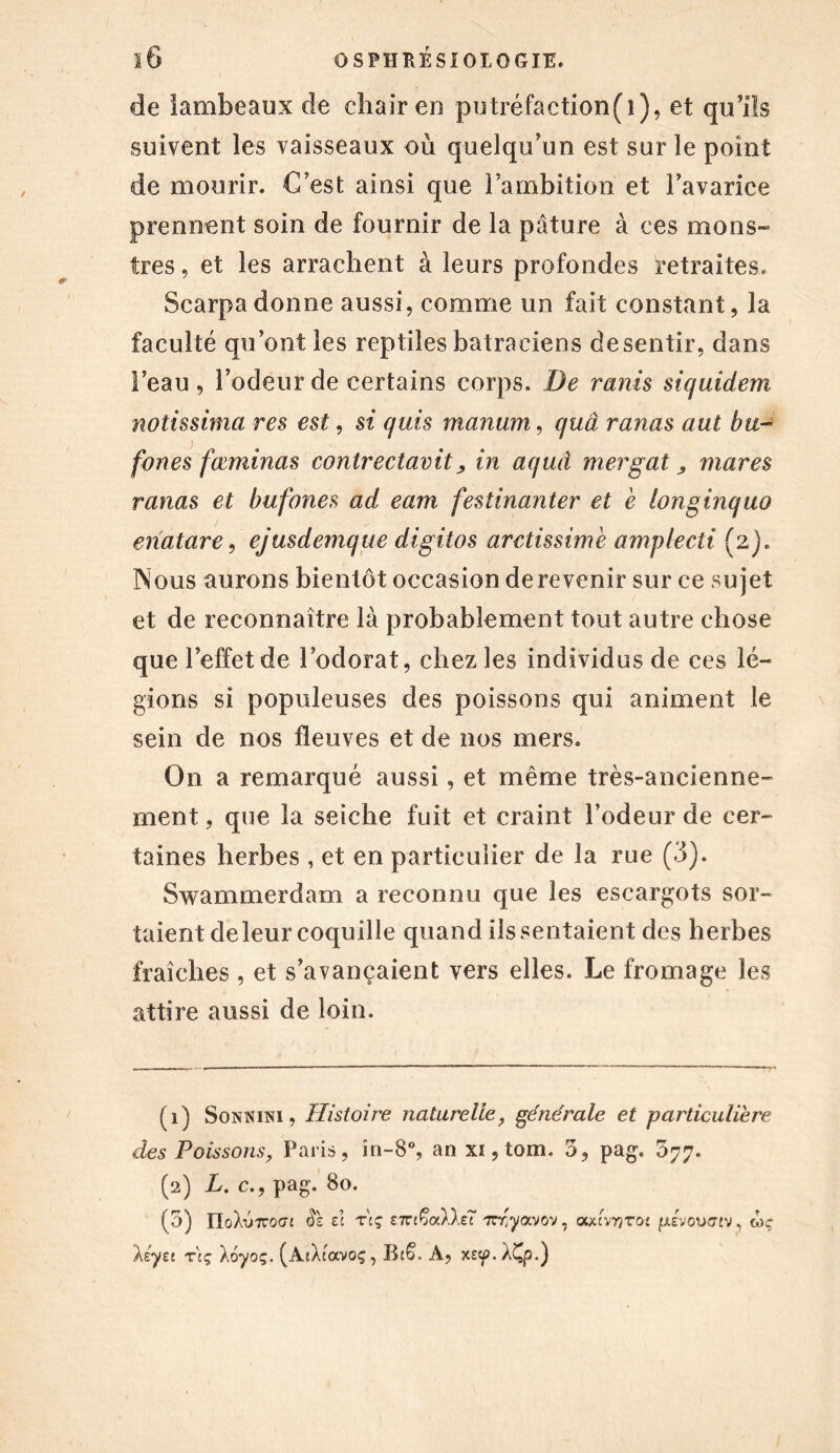 de lambeaux de chair en putréfaction(i), et qu’ils suivent les vaisseaux ou quelqu’un est sur le point de mourir. C’est ainsi que l’ambition et l’avarice prennent soin de fournir de la pâture à ces mons- tres , et les arrachent à leurs profondes retraites. Scarpa donne aussi, comme un fait constant, la faculté qu’ont les reptiles batraciens desentir, dans l’eau, l’odeur de certains corps. De remis siquidem notissima res est, si quis manum, quâ ranas aut bu- fones fœminas contrectavitin aquâ mergat, mares ranas et bufones ad eam festinanter et e longinquo enatare, ejusdemque digitos aretissimè amplecti (2). Nous aurons bientôt occasion de revenir sur ce sujet et de reconnaître là probablement tout autre chose que l’effet de l’odorat, chez les individus de ces lé- gions si populeuses des poissons qui animent le sein de nos fleuves et de nos mers. On a remarqué aussi, et même très-ancienne- ment , que la seiche fuit et craint l’odeur de cer- taines herbes , et en particulier de la rue (3). Swammerdam a reconnu que les escargots sor- taient deleur coquille quand ils sentaient des herbes fraîches , et s’avançaient vers elles. Le fromage les attire aussi de loin. (1) Sonnini , Histoire naturelle, générale et particulière des Poissons, Paris, în-8°, an xi, tom. 5, pag. 577. (2) L. c,, pag. 80. (5) ïlohjTcoGi $1 et Ttç ext&xAAet' Trr'yavov, advnvoi pievoufftv, mç ksyec r'tç Aoyoç. (AtXtavoç, Rt§. A, xe^.X^p.)