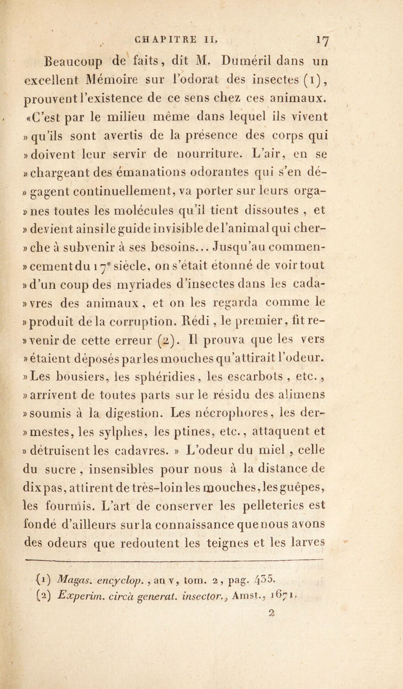 Beaucoup de faits, dit M. Duméril dans un excellent Mémoire sur l’odorat des insectes (1), prouvent l’existence de ce sens chez ces animaux. «C’est par le milieu même dans lequel ils vivent «qu’ils sont avertis de la présence des corps qui «doivent leur servir de nourriture. L’air, en se «chargeant des émanations odorantes qui s’en dé- « gagent continuellement, va porter sur leurs orga- » nés toutes les molécules qu’il tient dissoutes , et » devient ainsi le guide invisible de l’animal qui cher- «che à subvenir à ses besoins... Jusqu’au eommen- » cernent du 17e siècle, on s’était étonné de voir tout » d’un coup des myriades d’insectes dans les cada- «vres des animaux, et on les regarda comme le «produit delà corruption. R.édi, le premier, fitre- « venir de cette erreur (2). Il prouva que les vers » étaient déposés parles mouches qu’attirait l’odeur. S$ «Les bousiers, les sphéridies, les escarbots , etc., «arrivent de toutes parts sur le résidu des alimens «soumis à la digestion. Les nécrophores, les der- «mestes, les sylphes, les ptines, etc., attaquent et » détruisent les cadavres. » L’odeur du miel , celle du sucre , insensibles pour nous à la distance de dix pas, attirent de très-loin les mouches, les guêpes, les fourmis. L’art de conserver les pelleteries est fondé d’ailleurs surla connaissance quenous avons des odeurs que redoutent les teignes et les larves (1) Magas. encyclop. ,anv, tom. 2, pag. 4^5. (2) Experim. cire à générât, insectorAmst., 1671. 2