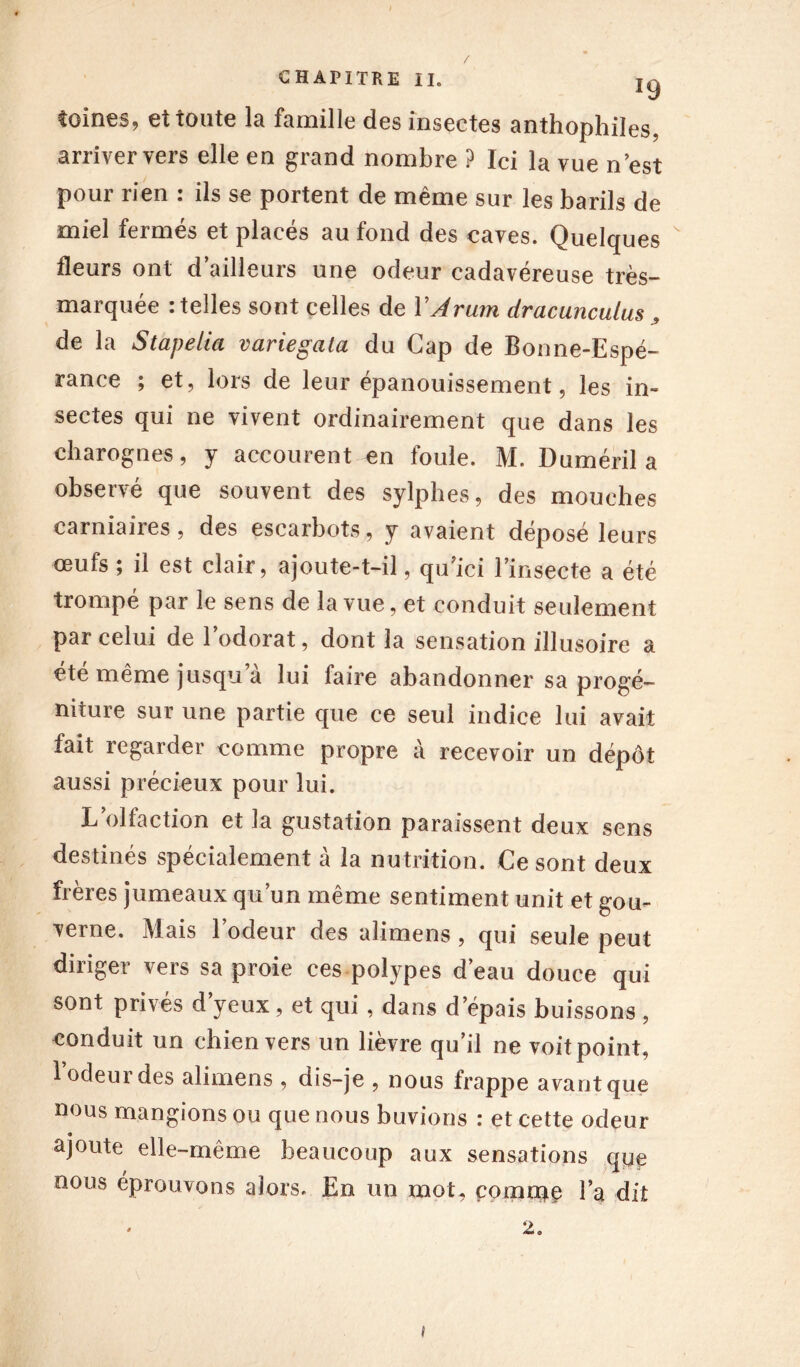 J9 tomes, ei toute la famille des insectes anthophiles, arriver vers elle en grand nombre ? Ici la vue n est pour rien : ils se portent de même sur les barils de miel fermés et placés au fond des caves. Quelques  fleurs ont d’ailleurs une odeur cadavéreuse très- marquée : telles sont celles de Y Arum dracunculus _» de la Stapelia variegata du Cap de Bonne-Espé- rance ; et, lors de leur épanouissement, les in- sectes qui ne vivent ordinairement que dans les charognes, y accourent en foule. M. Duméril a observé que souvent des sylphes, des mouches carniaires, des escarbots, y avaient déposé leurs œufs ; il est clair, ajoute-t-il, qu’ici l’insecte a été trompé par le sens de la vue, et conduit seulement par celui de l’odorat, dont la sensation illusoire a été même jusqu a lui faire abandonner sa progé- niture sur une partie que ce seul indice lui avait fait regarder comme propre à recevoir un dépôt aussi précieux pour lui. L’olfaction et la gustation paraissent deux sens destinés spécialement à la nutrition. Ce sont deux fieies jumeaux qu un même sentiment unit et gou- verne. Mais l’odeur des alimens , qui seule peut diriger vers sa proie ces polypes d’eau douce qui sont privés d’yeux, et qui , dans d’épais buissons , conduit un chien vers un lièvre qu’il ne voit point, l’odeur des alimens , dis-je , nous frappe avant que nous mangions ou que nous buvions : et cette odeur « ajoute elle-même beaucoup aux sensations que nous éprouvons alors. En un mot, comme l’a dit 2.
