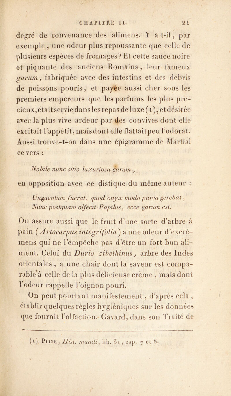 degré de convenance des alimens. Y a t-il, par exemple , une odeur plus repoussante que celle de plusieurs espèces de fromages? Et cette sauce noire et piquante des anciens Romains, leur fameux garum, fabriquée avec des intestins et des débris de poissons pouris, et payée aussi cher sous les premiers empereurs que les parfums les plus pré- cieux, était servie dans les repas de luxe ( i )? et désirée avec la plus vive ardeur par des convives dont elle excitait l’appétit, mais dont elle flattaitpeu l’odorat. Aussi trouve-t-on dans une épigramme de Martial ce vers : No bile nunc sitio Inxuriosa garum > en opposition avec ce distique du même auteur : Unguentum fuerat, quod onyx modo pare a gc rebat ; Nunc postquam olfecit Papilus, ecce garum est. On assure aussi que le fruit d’une sorte d’arbre à pain (Artocarpus integrifolia ) a une odeur d’excré- mens qui ne l’empêche pas d’être un fort bon ali- ment. Celui du Durio zibethinus, arbre des Indes orientales , a une chair dont la saveur est compa- rable à celle de la plus délicieuse crème , mais dont l’odeur rappelle l’oignon pouri. On peut pourtant manifestement, d’après cela , établir quelques règles hygiéniques sur les données que fournit l’olfaction. Gavard, dans son Traité de (i) Pline, TU si. mundi> lib. 3i, cap. 7 cl 8. r