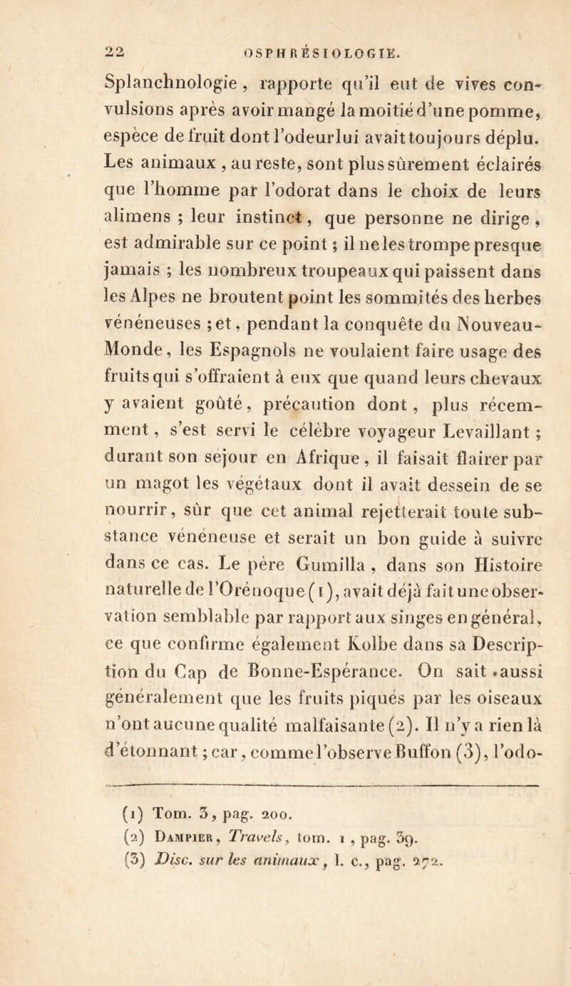 Splanchnologie , rapporte qu’il eut de vives con- vulsions après avoir mangé la moitié d’une pomme, espèce de fruit dont l’odeurlui avaittoujours déplu. Les animaux , au reste, sont plus sûrement éclairés que l’homme par l’odorat dans le choix de leurs alimens ; leur instinct, que personne ne dirige , est admirable sur ce point ; il ne les trompe presque jamais ; les nombreux troupeaux qui paissent dans les Alpes ne broutent point les sommités des herbes vénéneuses ;et, pendant la conquête du Nouveau- Monde, les Espagnols ne voulaient faire usage des fruits qui s’offraient à eux que quand leurs chevaux y avaient goûté, précaution dont, plus récem- ment , s’est servi le célèbre voyageur Levaillant ; durant son séjour en Afrique, il faisait flairer par un magot les végétaux dont il avait dessein de se nourrir, sûr que cet animal rejetterait toute sub- stance vénéneuse et serait un bon guide à suivre dans ce cas. Le père Gumilla , dans son Histoire naturelle de i’Orénoque(i), avait déjà fait une obser- vation semblable par rapport aux singes en général, ce que confirme également Kolbe dans sa Descrip- tion du Cap de Bonne-Espérance. O11 sait .aussi généralement que les fruits piqués par les oiseaux n’ont aucune qualité malfaisante (2). Il n’y a rien là d’étonnant ;car, comme l’observe Buffon (3), l’odo- (1) Tom, 3, pag. 200. (2) Dampier, Trcivels, tom. 1 , pag. 3q.