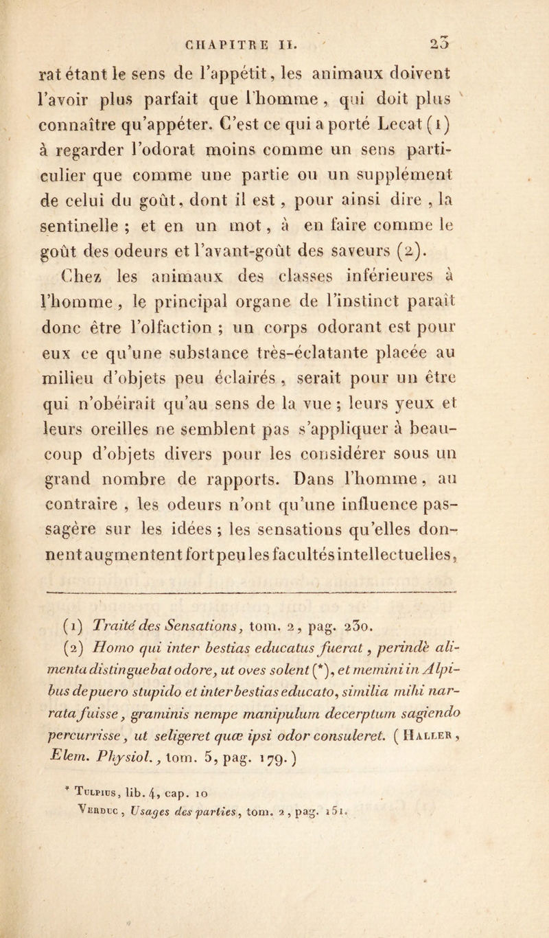 rat étant le sens de l’appétit, les animaux doivent l’avoir plus parfait que l’homme , qui doit plus connaître qu’appéter. C’est ce qui a porté Lecat ( i ) à regarder l’odorat moins comme un sens parti- culier que comme une partie ou un supplément de celui du goût, dont il est, pour ainsi dire , la sentinelle ; et en un mot, à en faire comme le goût des odeurs et l’avant-goût des saveurs (2). Chez les animaux des classes inférieures à l’homme , le principal organe de l’instinct paraît donc être l’olfaction ; un corps odorant est pour eux ce qu’une substance très-éclatante placée au milieu d’objets peu éclairés , serait pour un être qui n’obéirait qu’au sens de la vue ; leurs yeux et leurs oreilles ne semblent pas s’appliquer à beau- coup d’objets divers pour les considérer sous un grand nombre de rapports. Dans l’homme, au contraire , les odeurs n’ont qu’une influence pas- sagère sur les idées ; les sensations qu’elles don- nent augmentent fort peu les facultés intellectuelles, (1) Traité des Sensations j tom. 2, pag. 23o. (2) Homo qui inter bestias educatus fuerat, perinde ali- menta distingue bat odore, ut oves soient (*), et memini in A Ipi- bus depuero stupido et inter bestias educato, similia rnihi nar- ratafuisse} graminis nempe manipuliirn decerptum sagiendo percurrisse y ut seligeret quœ ipsi odor consuleret. (Haller, Elem. Physiol. y tom. 5, pag. 179.) * Tulpius, lib. 4, cap. 10 Viîrbcc, Usages des'parties y tom. 2 , pag. i5i.