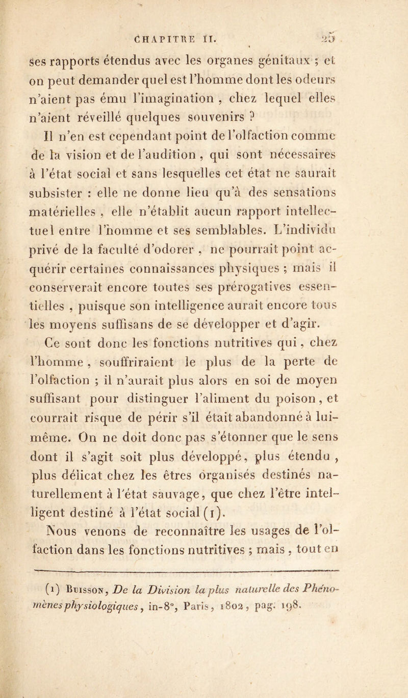 Ses rapports étendus avec les organes génitaux ; et on peut demander quel est l’homme dont les odeurs n’aient pas ému l’imagination , chez lequel elles n’aient réveillé quelques souvenirs ? Il n’en est cependant point de l’olfaction comme de la vision et de l’audition , qui sont nécessaires à l’état social et sans lesquelles cet état ne saurait subsister : elle ne donne lieu qu’à des sensations matérielles , elle n’établit aucun rapport intellec- tuel entre l’homme et ses semblables. L’individu privé de la faculté d’odorer , ne pourrait point ac- quérir certaines connaissances physiques ; mais il conserverait encore toutes ses prérogatives essen- tielles , puisque son intelligence aurait encore tous les moyens suffisans de se développer et d’agir. Ce sont donc les fonctions nutritives qui, chez l’homme , souffriraient le plus de la perte de l’olfaction ; il n’aurait plus alors en soi de moyen suffisant pour distinguer l’aliment du poison, et courrait risque de périr s’il était abandonné à lui- même. On ne doit donc pas s’étonner que le sens dont il s’agit soit plus développé, plus étendu , plus délicat chez les êtres organisés destinés na- turellement à 1 état sauvage, que chez l’être intel- ligent destiné à l’état social (i). Nous venons de reconnaître les usages de l’ol- faction dans les fonctions nutritives ; mais , tout en (1) Buisson, De la Divisioîi la plus naturelle des Phéno- mènes physiologiques, in-8% Paris, îBo2, pag. 198.