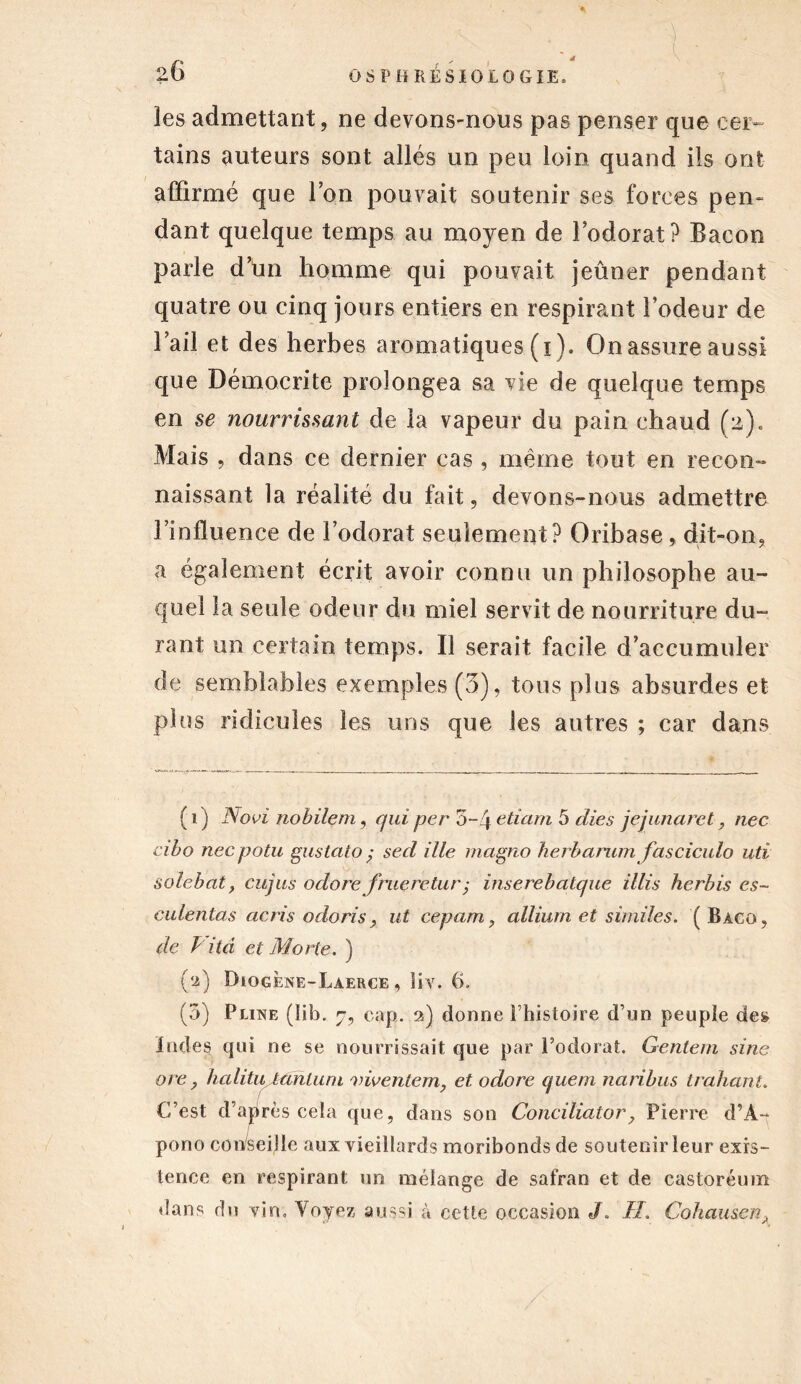les admettant, ne devons-nous pas penser que cer- tains auteurs sont allés un peu loin quand ils ont affirmé que Ton pouvait soutenir ses forces pen- dant quelque temps au moyen de l’odorat? Bacon parle d’ün homme qui pouvait jeûner pendant quatre ou cinq jours entiers en respirant l’odeur de l’ail et des herbes aromatiques (i ). On assure aussi que Démocrite prolongea sa vie de quelque temps en se nourrissant de la vapeur du pain chaud (2). Mais , dans ce dernier cas , même tout en recon- naissant la réalité du fait, devons-nous admettre l’influence de l’odorat seulement? Oribase , dit-on, a également écrit avoir connu un philosophe au- quel la seule odeur du miel servit de nourriture du- rant un certain temps. Il serait facile d’accumuler de semblables exemples (3), tous plus absurdes et plus ridicules les uns que les autres ; car dans ( 1 ) Novi nobilem , qui per 5~4 etiam 5 die s jejunaret, nec cibo necpotu gustato ; sed ille magno herbarum fasciculo uti solebat, cujus odore fnieretur; inserebatque illis herbis es- culentas acris odoris, ut cepam, allium et similes. ( Bàco, de Pitd et Morte. ) (2) Diogène-Laerce , îiv. 6. (5) Pline ( 1 ib. 7, cap. 2) donne l’histoire d’un peuple de» ïndes qui ne se nourrissait que par l’odorat. Gentem sine ore y halitu tanluni viventem, et odore (juem naribus trahant. C’est d’après cela que, dans son Conciliator, Pierre d’À- pono conseille aux vieillards moribonds de soutenir leur exis- tence en respirant un mélange de safran et de castoréum dans du vin. Voyez aussi à cette occasion J. IL Cohausen.