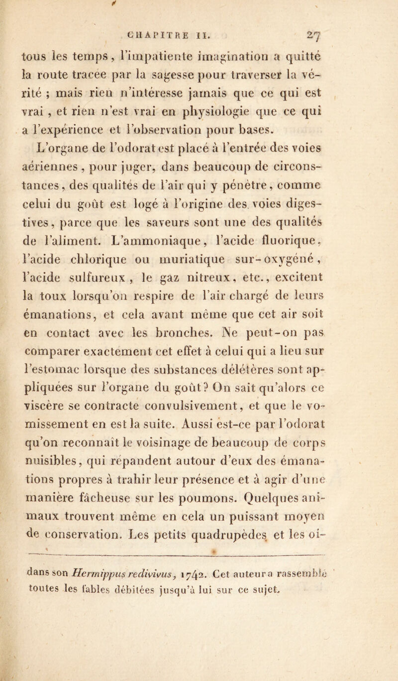 tous les temps, l’impatiente imagination a quitté la route tracee par la sagesse pour traverser la vé- rité ; mais rien n’intéresse jamais que ce qui est vrai , et rien n’est vrai en physiologie que ce qui a l’expérience et l’observation pour bases. L’organe de l’odorat est placé à l’entrée des voies aériennes , pour juger, dans beaucoup de circons- tances, des qualités de l’air qui y pénètre, comme celui du goût est logé à l’origine des. voies diges- tives, parce que les saveurs sont une des qualités de l’aliment. L’ammoniaque, l’acide fluorique, l’acide chlorique ou muriatique sur-oxygéné, l’acide sulfureux, le gaz nitreux, etc., excitent la toux lorsqu’on respire de l’air chargé de leurs émanations, et cela avant même que cet air soit en contact avec les bronches. Ne peut-on pas comparer exactement cet effet à celui qui a lieu sur l’estomac lorsque des substances délétères sont ap- pliquées sur l’organe du goût? On sait qu’alors ce viscère se contracte convulsivement, et que le vo- missement en est la suite. Aussi est-ce par l’odorat qu’on reconnaît le voisinage de beaucoup de corps nuisibles, qui répandent autour d’eux des émana- tions propres à trahir leur présence et à agir d’une manière fâcheuse sur les poumons. Quelques ani- maux trouvent même en cela un puissant moyen de conservation. Les petits quadrupèdes et les oi- cîans son Herrnippus redivivus, 1 r]l\<î. Cet auteur a rassemble toutes les tables débitées jusqu’à lui sur ce sujet.