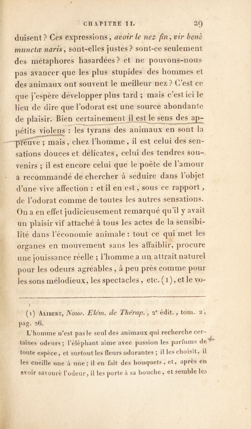 dmsent ? Ces expressions, avoir le nez fin, vir benè munctœ naris, sont-elles justes? sont-ce seulement des métaphores hasardées? et ne pouvons-nous pas avancer que les plus stupides des hommes et des animaux ont souvent le meilleur nez? C’est ce que j’espère développer plus tard ; mais c’est ici le lieu de dire que l’odorat est une source abondante de plaisir. Bien certainement il est le sens des ap- pétits violens : les tyrans des animaux en sont la preuve ; mais, chez l’homme, il est celui des sen- sations douces et délicates, celui des tendres sou- venirs ; il est encore celui que le poète de l’amour a recommandé de chercher à séduire dans 1 objet d’une vive affection : et il en est, sous ce rapport., de l’odorat comme de toutes les autres sensations. On a en effet judicieusement remarqué qu il y avait un plaisir vif attaché à tous les actes de la sensibi- lité dans l’économie animale : tout ce qui met les organes en mouvement sans les affaiblir, procure une jouissance réelle ; l’homme a un attrait naturel pour les odeurs agréables , à peu près comme pour les sons mélodieux, les spectacles , etc. (i), et le vo- i (1) àlibert, Nouv. Elém. cle The'rap., 2e édit., tom. 2, pag. 26. L’homme n’est pas le seul des animaux qui recherche cer- taines odeurs; l’éléphant aime avec passion les parfums de toute espèce, et surtout les fleurs odorantes ; il les choisit, il les cueille une à une; il en fait des bouquets, et, après en avoir savouré l’odeur, il les porte à sa bouche, et semble les