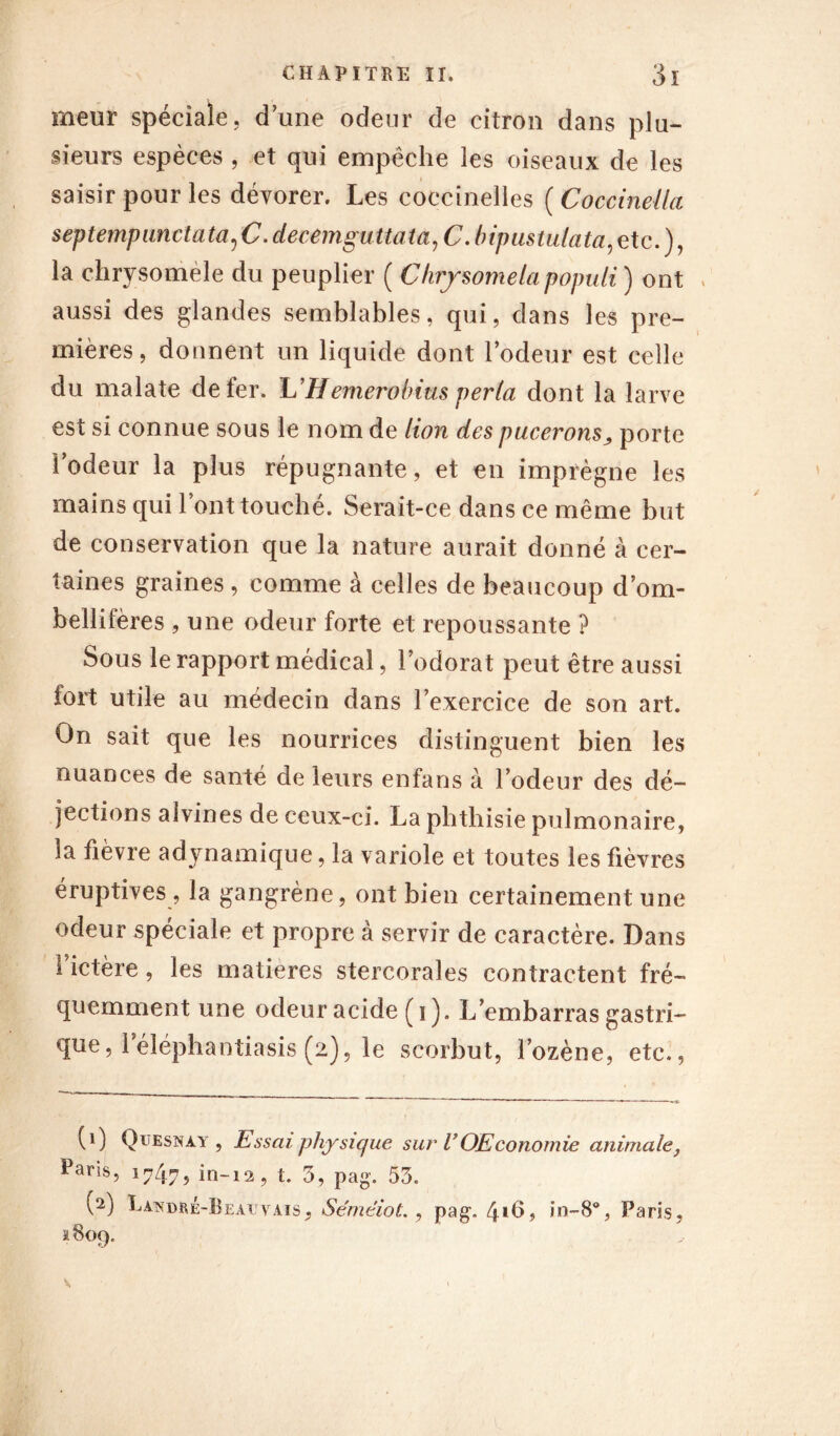 meur spéciale, dune odeur de citron dans plu- sieurs espèces , et qui empêche les oiseaux de les saisir pour les dévorer. Les coccinelles ( Coccinella septempunctata^C .decemguttata,C -bipustulata,etc.), la chrysoméle du peuplier ( Chrysomelapopuli ) ont , aussi des glandes semblables, qui, dans les pre- mières, donnent un liquide dont lodeur est celle du malate de fer. L’Hemerohius perla dont la larve est si connue sous le nom de lion des pucerons ^ porte lodeur la plus répugnante, et en imprègne les mains qui l’ont touché. Serait-ce dans ce même but de conservation que la nature aurait donné à cer- taines graines , comme à celles de beaucoup d’om- bellifères , une odeur forte et repoussante ? Sous le rapport médical, l’odorat peut être aussi fort utile au médecin dans l’exercice de son art. On sait que les nourrices distinguent bien les nuances de santé de leurs enfans à l’odeur des dé- jections aîvines de ceux-ci. La phthisie pulmonaire, la fièvre adynamique, la variole et toutes les fièvres éruptives, la gangrène, ont bien certainement une odeur spéciale et propre à servir de caractère. Dans fictère, les matières stercorales contractent fré- quemment une odeur acide (i). L’embarras gastri- que , leléphantiasis (2), le scorbut, l’ozène, etc., (1) Quesnày , Essai physique sur VOEconomie animale, Paris, 17475 in-12, t. 3, pag. 53. (2) Landré-Beatjyais, Sémêiot., pag. 41 2h, in~8% Paris, 1809.