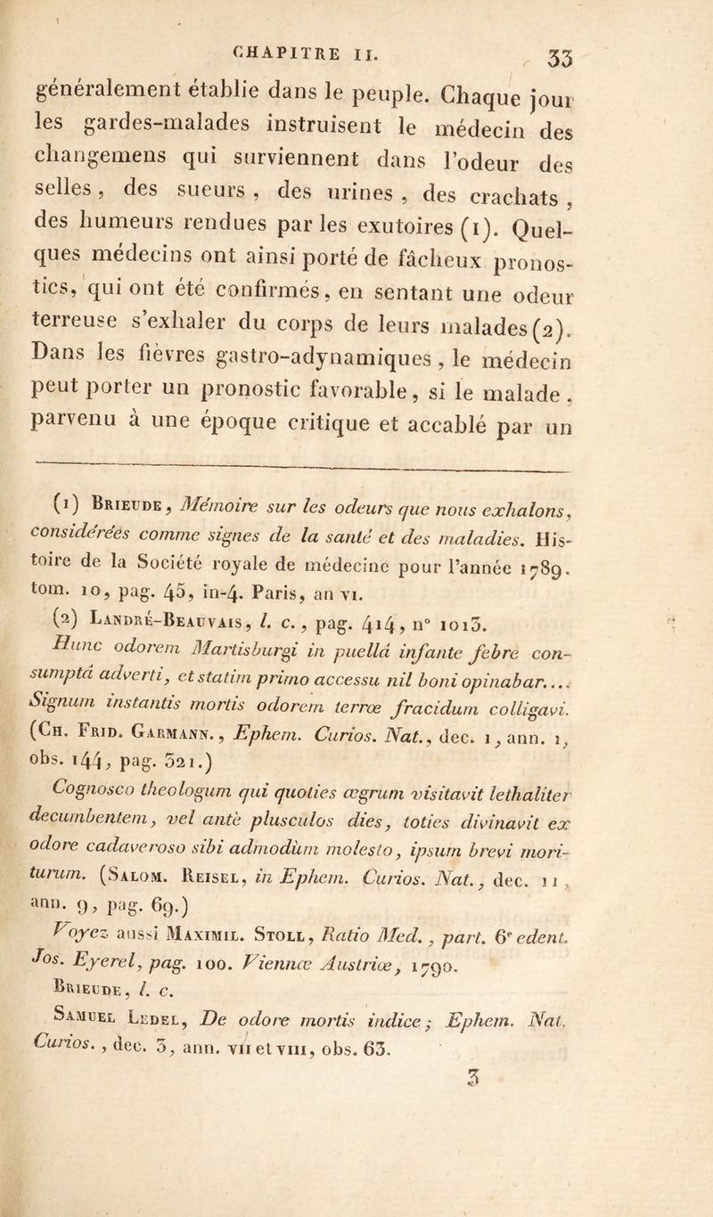 \ CHAPITRE II. 33 généralement établie dans le peuple. Chaque joui les gardes-malades instruisent le médecin des changemens qui surviennent dans l’odeur des selles , des sueurs , des urines , des crachats des humeurs rendues parles exutoires (i). Quel- ques médecins ont ainsi porté de fâcheux pronos- tics, qui ont été confirmés, en sentant une odeur terreuse s’exhaler du corps de leurs malades (2) Dans les fièvres gastro-adynamiques , le médecin peut porter un pronostic favorable, si le malade . parvenu à une époque critique et accablé par un (1) Brieude, JMemoire sur les odeurs que nous exhalons. considérées comme signes de la santé et des maladies. His- toire de la Société royale de médecine pour l’année 1789. tom. 10, pag. 45, in-4. Paris, an vi. (2) Landré-Beauvais, /. c., pag. 4J4? n° ioi5. Hune odorein Martisburgi in puelld infante febre con- sumpta adverti, etstatim primo accessu nil boniopinabar.... Signum mstantts mortis odorem terrœ fracidum colligavi. (Ch. Frid. G arm ann. , Ephem. Curios. Nat., dec. i,ann. 1, obs. 144pag- 521.) Cognosco theologum qui quolies œgrum visitavit lethaliter decumbentem, vel ante plusculos dies ? loties divinavit ex odore cadaveroso sibi admodüm molesto, ipsum brevi mord turum. (Salom. Reisel, in Ephem. Curios. Nat., dec. 11 ann. 9, pag. 69.) Noyez aussi Maximil. Stoll, Ratio Med. 7 part. 6e edent. Jos. Eyerel, pag. 100. Viennœ Austriœ} 1790. Brieude, /. c. Samuel Ledel, De odore mortis indice; Ephem. Nat. Curios. , dec. 5, ann. Yiielvm, obs. 63. Z