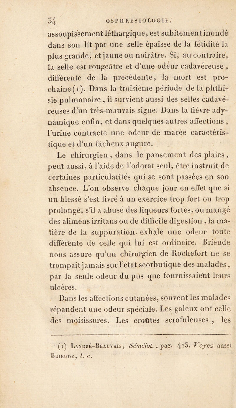 assoupissement léthargique, est subitement inondé dans son lit par une selle épaisse de la fétidité la plus grande, et jaune ou noirâtre. Si, au contraire, la selle est rougeâtre et d’une odeur cadavéreuse , différente de la précédente, la mort est pro- chaine (i). Dans la troisième période delà phthi- sie pulmonaire , il survient aussi des selles cadavé- reuses d’un très-mauvais signe. Dans la fièvre ady- namique enfin, et dans quelques autres affections , l’urine contracte une odeur de marée caractéris- tique et d’un fâcheux augure. Le chirurgien , dans le pansement des plaies, peut aussi, à l’aide de l’odorat seul, être instruit de certaines particularités qui se sont passées en son absence. L’on observe chaque jour en effet que si un blessé s’est livré à un exercice trop fort ou trop prolongé, s’il a abusé des liqueurs fortes, ou mangé des alimens irritans ou de difficile digestion , la ma- tière de la suppuration, exhale une odeur toute différente de celle qui lui est ordinaire. Brieude nous assure qu’un chirurgien de Rochefort ne se trompait jamais sur l’état scorbutique des malades, par la seule odeur du pus que fournissaient leurs ulcères. Dans les affections cutanées, souvent les malades répandent une odeur spéciale. Les galeux ont celle des moisissures. Les croûtes scrofuleuses , les (i) Làndré-Beajjvais, Sémêiot., pag. C\\7>. Loyez aussi Brieude, l. c.