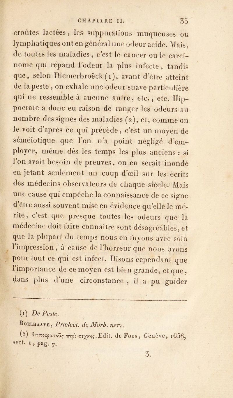 croûtes lactées, les suppurations muqueuses ou lymphatiques ont en général une odeur acide. Mais, de toutes les maladies, c est le cancer ou le carci- nome qui répand l’odeur la plus infecte, tandis que, selon üiemerbroëck ( 1), avant d'être atteint de la peste , on exhale une odeur suave particulière qui ne ressemble à aucune autre, etc., etc. Hip- pocrate a donc eu raison de ranger les odeurs au nombre des signes des maladies (2), et, comme on le voit d’après ce qui précède, c’est un moyen de séméiotique que l’on n’a point négligé d’em- ployer, même dès les temps les plus anciens : si l’on avait besoin de preuves, on en serait inondé en jetant seulement un coup d’œil sur les écrits des médecins observateurs de chaque siècle. Mais une cause qui empêche la connaissance de ce signe d’être aussi souvent mise en évidence quelle le mé- rite, c est que presque toutes les odeurs que la médecine doit faire connaître sont désagréables, et que la plupart du temps nous en fuyons avec soin l’impression, à cause de l’horreur que nous avons pour tout ce qui est infect. Disons cependant que l’importance de ce moyen est bien grande, et que, dans plus d’une circonstance , il a pu guider (1) De Peste, Boerhaaye, Prœlect. de Morb. nerv. (2) iTrnroxpaTovç TTîp't re/ynq. Edit, de Foes, Genève, i656, sect. ï , pag. rj% f=r o. <
