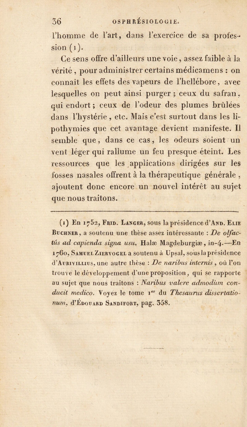 . \ 36 OSPHRÉSIOLOGIE* l'homme de Fart, dans l'exercice de sa profes- sion (1). Ce sens offre d’ailleurs une voie, assez faible à la vérité , pour administrer certains médicamens : on connaît les effets des vapeurs de l’hellébore, avec lesquelles on peut ainsi purger ; ceux du safran, qui endort ; ceux de l'odeur des plumes brûlées dans l’hystérie , etc. Mais c’est surtout dans les li- pothymies que cet avantage devient manifeste. Il semble que, dans ce cas, les odeurs soient un vent léger qui rallume un feu presque éteint. Les ressources que les applications dirigées sur les fosses nasales offrent à la thérapeutique générale , ajoutent donc encore un nouvel intérêt au sujet que nous traitons. (i) En 1752, Frid. Langer, sous la présidence cPAnd. Eue Buchner, a soutenu une thèse assez intéressante : De olfac- tus ad capienda signa usu. Halæ Magdeburgiæ, in-4«—En 1760, Samuel Zieryogel a soutenu à UpsaJ, sous la présidence d’AuRiviLLius, une autre thèse : De naribus internis, où l’on trouve le développement d’une proposition, qui se rapporte au sujet que nous traitons : Naribus valere admodiun con- ducit medico. Voyez le tome ier du Thésaurus dissertation num, d’ÉDouARD Sandifort, pag. 358. /