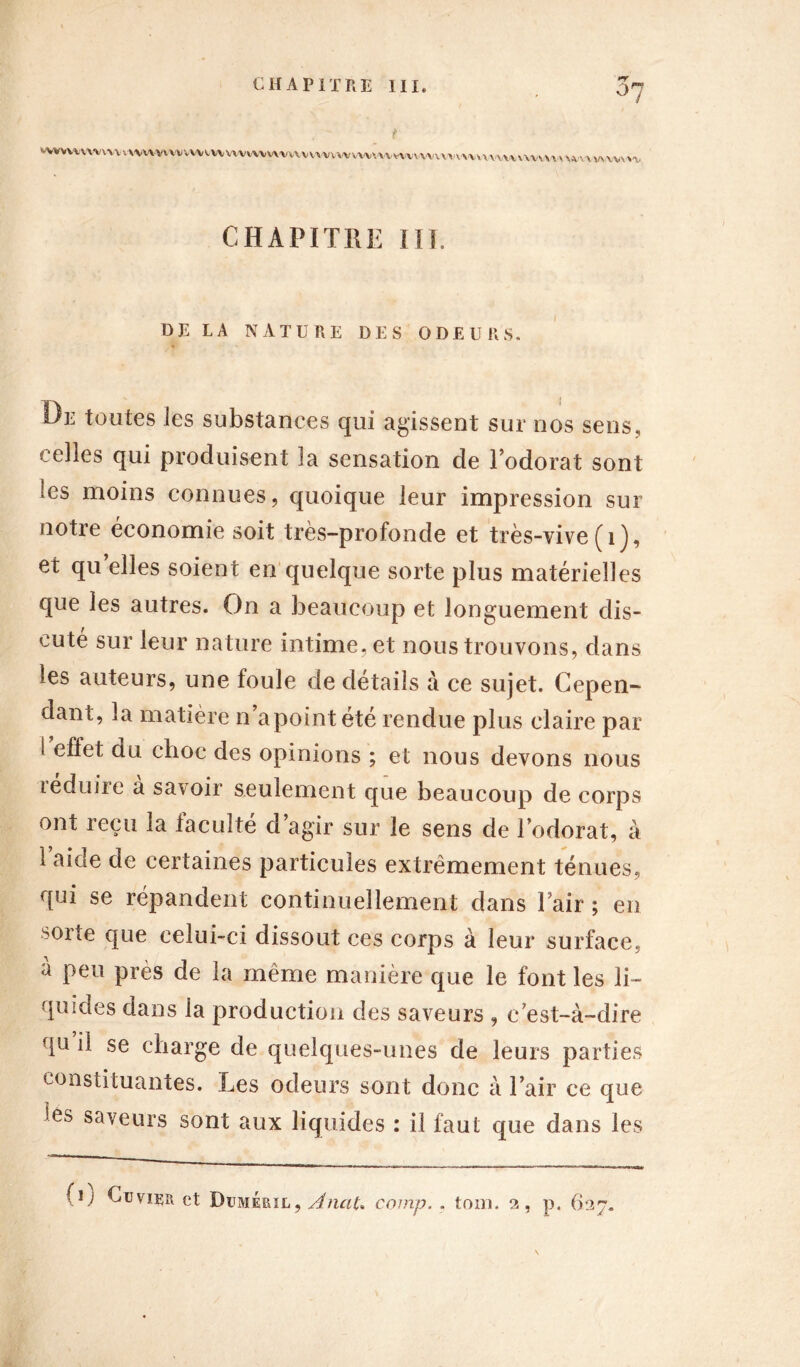 *T WVWMWMvvv vvvv\vvwiWvvvvxv\,vvv\vuvvvvvwrt«\^mvvv\\MwuvmuH\i \ vtv\ vuwn CHAPITRE III. HELA NATURE DES ODEURS. De toutes les substances qui agissent sur nos sens, celles qui produisent la sensation de l’odorat sont ses moins connues, quoique leur impression sur notre économie soit très-profonde et très-vive (1), et quelles soient en quelque sorte plus matérielles que les autres. On a beaucoup et longuement dis- cuté sur leur nature intime, et nous trouvons, dans les auteurs, une foule de détails à ce sujet. Cepen- dant, la matière n apoint été rendue plus claire par l effet du choc des opinions ; et nous devons nous teduire a savoir seulement que beaucoup de corps ont reçu la faculté d’agir sur le sens de l’odorat, à 1 aide de certaines particules extrêmement ténues, qui se répandent continuellement dans Pair ; en ^orte que celui-ci dissout ces corps à leur surface, à peu près de la même manière que le font les li- quides dans la production des saveurs , c’est-à-dire qu il se charge de quelques-unes de leurs parties constituantes. Les odeurs sont donc à Pair ce que îes saveurs sont aux liquides : il faut que dans les