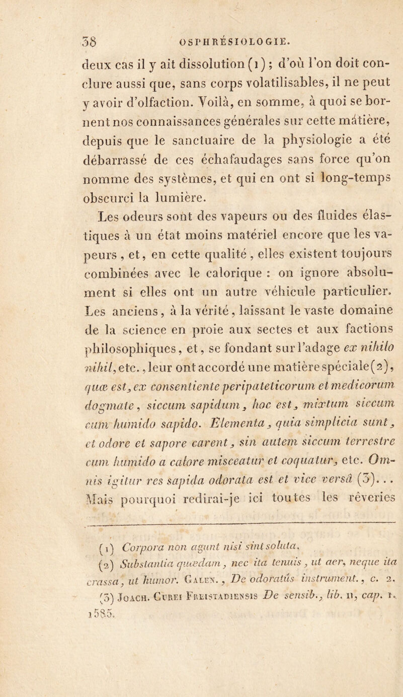 ; 58 OSPHRÉSIOLOGIE. deux cas il y ait dissolution (i) ; d’où Ion doit con- clure aussi que, sans corps volatiîisables, il ne peut y avoir d’olfaction. Voilà, en somme, à quoi se bor- nent nos connaissances générales sur cette mâtière, depuis que le sanctuaire de la physiologie a été débarrassé de ces échafaudages sans force qu’on nomme des systèmes, et qui en ont si long-temps obscurci la lumière. Les odeurs sont des vapeurs ou des fluides élas- tiques à un état moins matériel encore que les va- peurs , et, en cette qualité , elles existent toujours combinées avec le ealoricpie : on ignore absolu- ment si elles ont un autre véhicule particulier. Les anciens , à la vérité, laissant le vaste domaine de la science en proie aux sectes et aux factions philosophiques, et, se fondant sur l’adage ex nihilo nihil, etc. ,leur ont accordé une matière spéciale (2), fjuæ estj, ex consentiente peripaieticorum et medicorum dogmate, siccum sapidum, hoc ests mixtum siccum cum humido sapido. FAementa quia simpiicia sunt, etodore et sapore eurent > sin autem siccum terrestre cum humido a cabre misceatur et coquatury etc. Om- ît is ixitur res sapida odorata est et vice verset (5)... Mais pourquoi redirai-je ici toutes les rêveries f j ) Corpora non agunt nisi s ml s oint a, (2) Substantiel quas clam, nec ita tenais , ut aer, neque ita crassa, ut humor. Galen. , De odoratas instrument., c. 2. (3) Joach. CiiREï Fre-istadusnsis De sensiblib. 11, cap. m 1585.