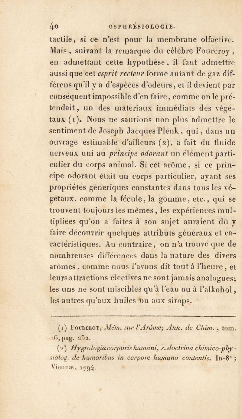 tactile, si ce n’est pour la membrane olfactive. Mais , suivant la remarque du célèbre Fourcroy , en admettant cette hypothèse, il faut admettre aussi que cet esprit recteur forme autant de gaz dif- férens qu’il y a d’espèces d’odeurs, et il devient par conséquent impossible d’en faire, comme on le pré- tendait , un des matériaux immédiats des végé- taux (1). Nous ne saurions non plus admettre le sentiment de Joseph Jacques Plenk , qui, dans un ouvrage estimable d’ailleurs (2), a fait du fluide nerveux uni au principe odorant un élément parti- culier du corps animal. Si cet arôme, si ce prin- cipe odorant était un corps particulier, ayant ses propriétés génériques constantes dans tous les vé- gétaux, comme la fécule, la gomme, etc., qui se trouvent toujours les mêmes , les expériences mul- tipliées qu’on a faites à son sujet auraient dû y faire découvrir quelques attributs généraux et ca- ractéristiques. Au contraire, on n’a trouvé que de nombreuses différences dans la nature des divers arômes, comme nous l’avons dit tout à l’heure, et leurs attractions électives ne sont jamais analogues; les uns ne sont miscibles qu’à l’eau ou à l’alkohol, les autres qu’aux huiles ou aux sirops. (î) Foubcroy, Mêm. sur VArôme; Ann. de Chim. , tom. :>6,pag. (2) ïfygrologiacorporis humani, s. doctrina chimico-phy- siolog de hurnoribus in corpore humano contentis. In-8° ; Viennæ, 1794*