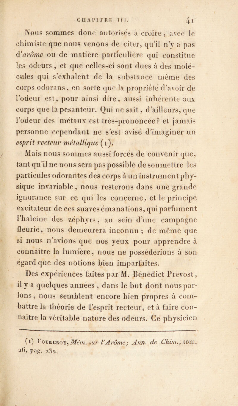 chapitre III. 4i Nous sommes donc autorisés a croire , avec le chimiste que nous venons de citer, qu’il n’y a pas d'arôme ou de matière particulière qui constitue les odeurs , et que celles-ci sont dues à des molé- cules qui s’exhalent de la substance même des corps odorans, en sorte que la propriété d’avoir de l’odeur est, pour ainsi dire, aussi inhérente aux corps que la pesanteur. Qui ne sait, d’ailleurs, que l’odeur des métaux est très-prononcée? et jamais personne cependant ne s’est avisé d’imaginer un esprit recteur métallique (i). Mais nous sommes aussi forcés de convenir que, tant qu’il ne nous sera pas possible de soumettre les particules odorantes des corps à un instrument phy- sique invariable, nous resterons dans une grande ignorance sur ce qui les concerne, et le principe excitateur de ces suaves émanations, qui parfument î’haleine des zéphyrs, au sein d’une campagne fleurie, nous demeurera inconnu; de même que si nous n’avions que nos yeux pour apprendre à connaître la lumière, nous ne posséderions à son égard que des notions bien imparfaites. Des expériences faites par M. Bénédict Prévost, il y a quelques années , dans le but dont nous par- ions , nous semblent encore bien propres à com- battre la théorie de l’esprit recteur, et à faire con- naître la véritable nature des odeurs. Ce physicien (i) Fourcêo y, Mem,,sur l’Arôme ; Ann. de Chim., tom. 26, pag. 9^9,