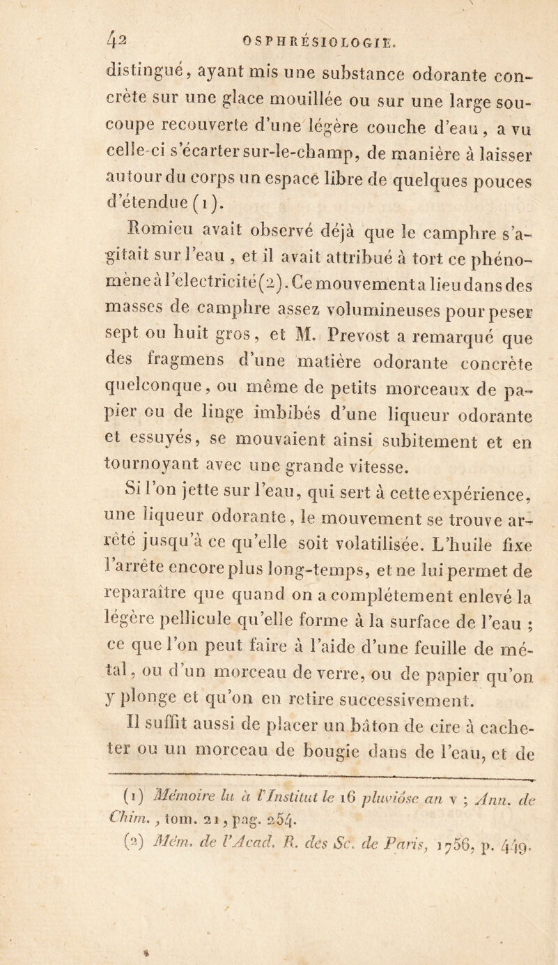 distingué, ayant mis une substance odorante con- crète sur une glace mouillée ou sur une large sou- coupe recouverte d’une légère couche d’eau, a vu celle-ci s’écarter sur-le-champ, de manière à laisser autour du corps un espace libre de quelques pouces d’étendue ( 1 ). Eomieu avait observé déjà que le camphre s’a- gitait sur l’eau , et il avait attribué à tort ce phéno- mène à l’eîectricîtë (2). Ce mouvement a lieu dans des masses de camphre assez volumineuses pour peser sept ou huit gros, et M. Prévost a remarqué que des fragmens d’une matière odorante concrète quelconque, ou même de petits morceaux de pa- pier ou de linge imbibés d’une liqueur odorante et essuyés, se mouvaient ainsi subitement et en tournoyant avec une grande vitesse. Si 1 on jette sur 1 eau, qui sert à cette expérience, une liqueur odorante, le mouvement se trouve ar- rête jusqu a ce qu elle soit volatilisée. L’huile fixe i arrête encore plus long-temps, et ne lui permet de reparaître que quand on a complètement enlevé la légère pellicule quelle forme à la surface de l’eau ; ce que l’on peut taire à l’aide d’une feuille de mé- tal , ou d un morceau de verre, ou de papier qu’on y plonge et qu’on en retire successivement. Il suffit aussi de placer un bâton de cire à cache- ter ou un morceau de bougie dans de l’eau, et de (1) Mémoire lu à VInstitut le 16 pluviôse an y ; Ann. de Chim., tom. 21, pag. 254- (2) Mcm. de VAcad. B. des Sc\ de Paris; 3 756, p. 449.