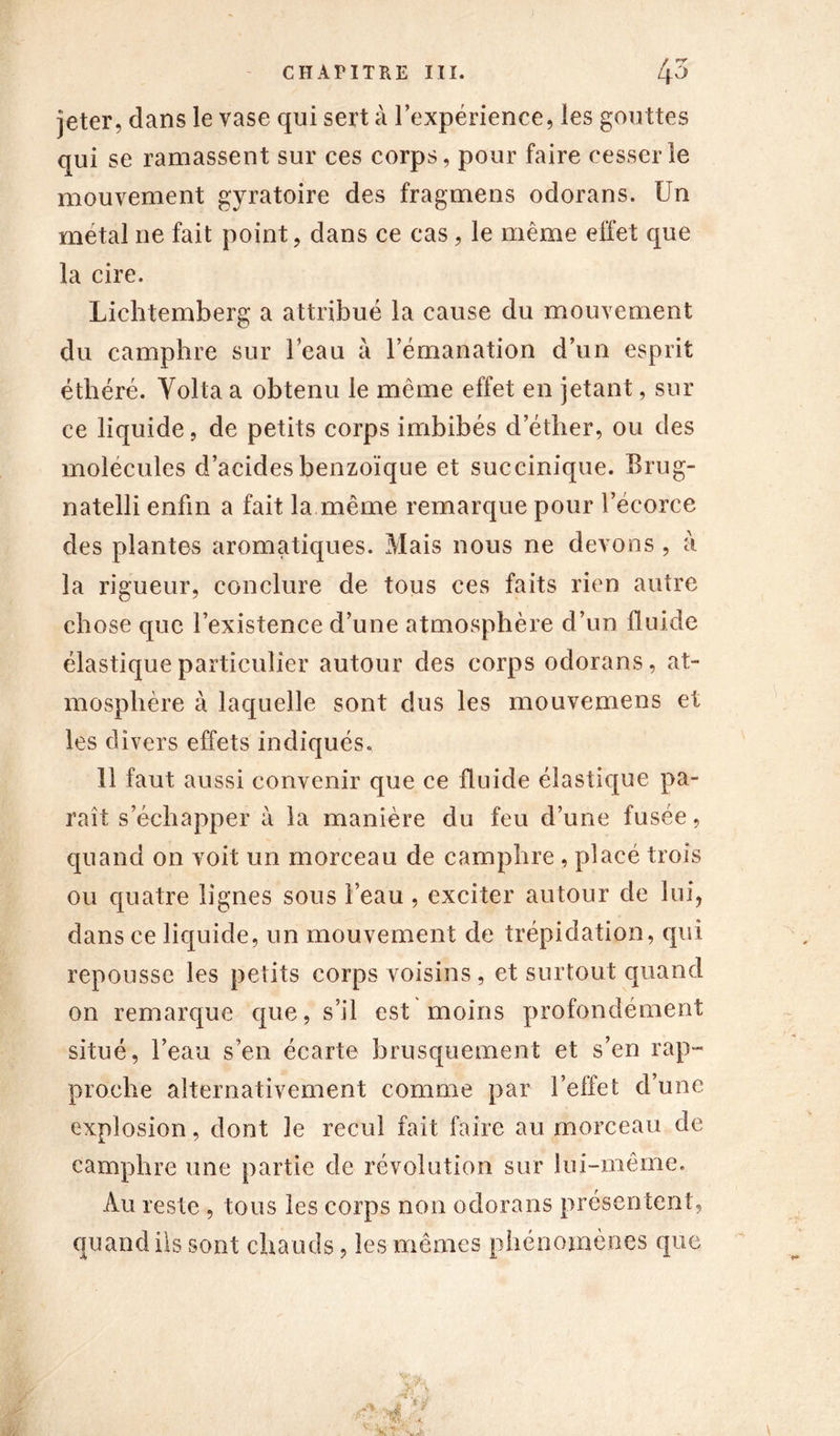 jeter, dans le vase qui sert à l’expérience, les gouttes qui se ramassent sur ces corps, pour faire cesser le mouvement gyratoire des fragmens odorans. Un métal ne fait point, dans ce cas, le même effet que la cire. Lichtemberg a attribué la cause du mouvement du camphre sur l’eau à l’émanation d’un esprit éthéré. Yolta a obtenu le même effet en jetant, sili- ce liquide, de petits corps imbibés d’éther, ou des molécules d’acides benzoïque et succinique. Erug- natelli enfin a fait la même remarque pour l’écorce des plantes aromatiques. Mais nous ne devons , à la rigueur, conclure de tous ces faits rien autre chose que l’existence d’une atmosphère d’un fluide élastique particulier autour des corps odorans, at- mosphère à laquelle sont dus les mouvemens et les divers effets indiqués. 11 faut aussi convenir que ce fluide élastique pa- raît s échapper à la manière du feu d’une fusée, quand on voit un morceau de camphre , placé trois ou quatre lignes sous l’eau , exciter autour de lui, dans ce liquide, un mouvement de trépidation, qui repousse les petits corps voisins, et surtout quand on remarque que, s’il est moins profondément situé, l’eau s’en écarte brusquement et s’en rap- proche alternativement comme par l’effet d’une explosion, dont le recul fait faire au morceau de camphre une partie de révolution sur lui-même. Au reste , tous les corps non odorans présentent, quand ils sont chauds, les mêmes phénomènes que