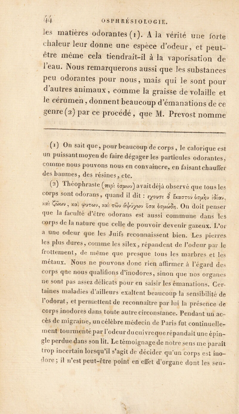 ies matières odorantes (1). A la vérité une forte chaleur leur donne une espèce d odeur, et peut- être même cela tiendrait-il à la vaporisation de leau. Nous remarquerons aussi que les substances peu odorantes pour nous, mais qui le sont pour d autres animaux, comme la graisse de volaille et le cérumen, donnent beaucoup d’émanations de ce genre (2) par ce procédé , que M. Prévost nomme (1) On sait que, pour beaucoup de corps , le calorique est un puissant moyen de faire dégager les particules odorantes, comme nous pouvons nous en convaincre, en faisant chauffer des baumes, des résines, etc. (2) Jhéophraste f^p) ojpwv) avait déjà observé que tous les corps sont odorans, quand il dit : g ÊWrov ôapdjv #<'<», y'a: ^wv ’ X(X: 'fUTcov, xoé rwv âxlvycov oaoc ôo-fxw&j. On doit penser que la faculté d’être odorans est aussi commune dans les corps de la nature que celle de pouvoir devenir gazeux. L’or a une odeur que les Juifs reconnaissent bien. Les pierres ics plus dures, comme les silex, répandent de l’odeur par le flottement, de même que presque tous les marbres et les métaux. Nous ne pouvons donc rien affirmer à l’égard des coips que nous qualifions d’inodores, sinon que nos organes ne sont pas assez délicats pour en saisir les émanations. Cer- taines maladies d’ailleurs exaltent beaucoup la sensibilité de i odorat, et permettent de reconnaître par lui la présence de corps inodores dans toute autre circonstance. Pendant un ac- cès de migraine, un célèbre médecin de Paris fut continuelle- ment tourmenté par 1 odeur ducuivreque répandait une épin- gle perdue dans son lit. Le témoignage de notre sens me paraît trop incertain lorsqu’il s’agit de décider qu’un corps est ino- dore; il n’est peut-être point en effet d’organe dont les sen-