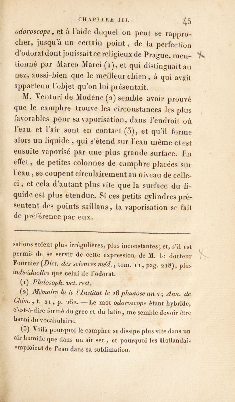 odoroscopey et à laide duquel on peut se rappro- cher, jusqu a un certain point, de la perfection dodorat dont jouissait ce religieux de Prague, men- i\ tionné par Marco Marci (1), et qui distinguait au nez, aussi-bien que le meilleur chien, à qui avait appartenu l’objet qu’on lui présentait. M. Venturi de Modène (2) semble avoir prouvé que le camphre trouve les circonstances les plus favorables pour sa vaporisation, dans l’endroit où l’eau et l’air sont en contact (3), et qu’il forme alors un liquide , qui s’étend sur l’eau même et est ensuite vaporisé par une plus grande surface. En effet, de petites colonnes de camphre placées sur l’eau, se coupent circulairement au niveau de celle- ci , et cela d’autant plus vite que la surface du li- quide est plus étendue. Si ces petits cylindres pré- sentent des points saillans, la vaporisation se fait de préférence par eux. sations soient plus irrégulières, plus inconstantes; et, s’il est permis de se servir de cette expression de M. le docteur Fournier (Dict. des sciences méd., tom. 11, pag. 218), plus individuelles que celui de l’odorat. (1) Philosoph. vet. rest. (2) Mémoire lu à l’Institut le 26 pluviôse an y; Ann. de Chim., t. 21, p. 262. —Le mot odoroscope étant hybride, c est-à-diie formé du grec et du latin, me semble devoir être banni du vocabulaire. (3) Voila pourquoi le camphre se dissipe plus vite dans un air humide que dans un air sec, et pourquoi les Hollandais emploient de l’eau dans sa sublimation.