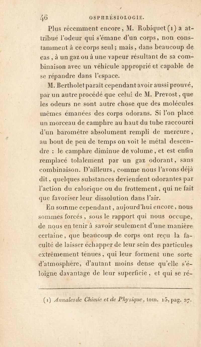 Plus récemment encore, M. ftobiquet(i) a at- tribué l’odeur qui s émané d’un corps, non cons- tamment à ce corps seul ; mais , dans beaucoup de cas , à un gaz ou à une vapeur résultant de sa com- binaison avec un véhicule approprié et capable de se répandre dans l’espace. M. Bertholet paraît cependant avoir aussi prouvé, par un autre procédé que celui de M. Prévost, que les odeurs ne sont autre chose que des molécules mêmes émanées des corps odorans. Si l’on place un morceau de camphre au haut du tube raccourci d’un baromètre absolument rempli de mercure , au bout de peu de temps on voit le métal descen- dre : le camphre diminue de volume, et est enfin remplacé tolalement par un gaz odorant, sans combinaison. D’ailleurs, comme nous l’avons déjà dit, quelques substances deviennent odorantes par Faction du calorique ou du frottement, qui ne fait que favoriser leur dissolution dans l’air. En somme cependant, aujourd’hui encore, nous sommes forcés , sous le rapport qui nous occupe, de nous en tenir à savoir seulement d’une manière certaine, que beaucoup de corps ont reçu la fa- culté de laisser échapper de leur sein des particules extrêmement ténues, qui leur forment une sorte d’atmosphère, d’autant moins dense qu’elle s’é- loigne davantage de leur superficie , et qui se ré- (i) Annales de Chimie et de Physique, loin. i5, pag. 27.