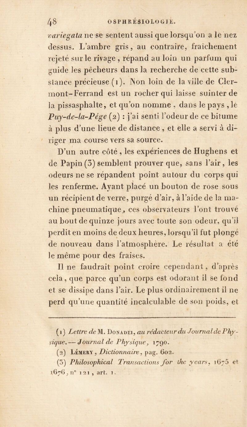 I ■ ' 48 OSPHRESIOLOGIE. variegata ne se sentent aussi que lorsqu'on a le nez dessus. L’ambre gris, au contraire, fraîchement rejeté sur le rivage , répand au loin un parfum qui guide les pêcheurs dans la recherche de cette sub- stance précieuse (1). Non loin de la vide de Cler- mont-Ferrand est un rocher qui laisse suinter de la pissasphalte, et qu’on nomme , dans le pays , le Puy-de-la-Pége (2) : j’ai senti l’odeur de ce bitume à plus d’une lieue de distance, et elle a servi à di- riger ma course vers sa source. D’un autre côté , les expériences de Hughens et de Papin (3) semblent prouver que, sans l’air, les odeurs ne se répandent point autour du corps qui \ les renferme. Ayant placé un bouton de rose sous un récipient de verre, purgé d’air, à l’aide de la ma- chine pneumatique^ ces observateurs l’ont trouvé au bout de quinze jours avec toute son odeur, qu’il perdit en moins de deux heures, lorsqu’il fut plongé de nouveau dans l’atmosphère. Le résultat a été le même pour des fraises. Il ne faudrait point croire cependant, d’après cela, que parce qu’un corps est odorant il se fond et se dissipe dans l’air. Le plus ordinairement il ne perd qu’une quantité incalculable de son poids, et ( 1 ) Lettre de M. Donadei, au rédacteur du Journal de Phy- sique. — Journal de Physique, 1790. (2) LÉmery, Dictionnaire, pag. 602. (5) Philosophical Transactions for the years, 167 5 et 1676} n° 121, art. n.