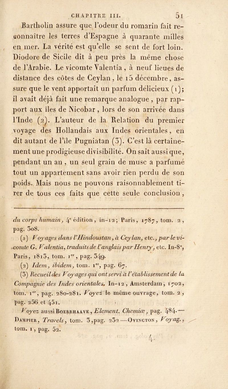 CH API TUE III. 5l Bartholin assure que l’odeur du romarin fait re- connaître les terres d’Espagne à quarante milles en mer. La vérité est qu’elle se sent de fort loin. Diodore de Sicile dit à peu près la même chose de l’Arabie. Le vicomte Yalentia , à neuf lieues de distance des côtes de Ceylan, le i5 décembre, as- sure que le vent apportait un parfum délicieux (1); il avait déjà fait une remarque analogue , par rap- port aux îles de Nicobar, lors de son arrivée dans l’Inde (2). L’auteur de la Relation du premier voyage des Hollandais aux Indes orientales, en dit autant de l’île Pugniatan (3). C’est là certaine- ment une prodigieuse divisibilité. On sait aussi que, pendant un an , un seul grain de musc a parfumé tout un appartement sans avoir rien perdu de son poids. Mais nous ne pouvons raisonnablement ti- rer de tous ces faits que cette seule conclusion, du corps humain, 4e édition , in-12; Paris, 1787, tom. 2, pag. 3o8. ( 1 ) Voyages dans VHindoustan, à Ceylan, etc., par le vi- comte G. Valentia, traduits de ianglais par Henry, etc. In-8°, Paris, 1815, tom. ier, pag. 349* (2) Idem, ibidem, tom. 1er, pag. 67. (5) Recueil des Voyages qui ont servi à Vétablissement de la Compagnie des Indes orientales., In-t2, Amsterdam, 1702, tom. ier, pag. 280-281. Voyez le même ouvrage, tom. 2, pag. 256 et 451. Voyez aussi Boerrhaave , Elément. Chemiœ, pag. 4^4*— Dampier, Travels, tom. 3,pag. 232— Ovington, Voyag.,